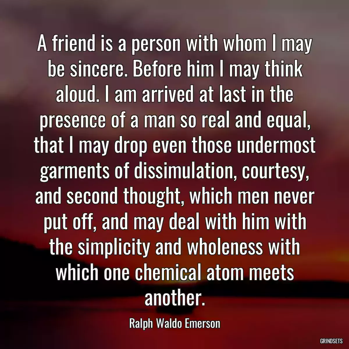 A friend is a person with whom I may be sincere. Before him I may think aloud. I am arrived at last in the presence of a man so real and equal, that I may drop even those undermost garments of dissimulation, courtesy, and second thought, which men never put off, and may deal with him with the simplicity and wholeness with which one chemical atom meets another.