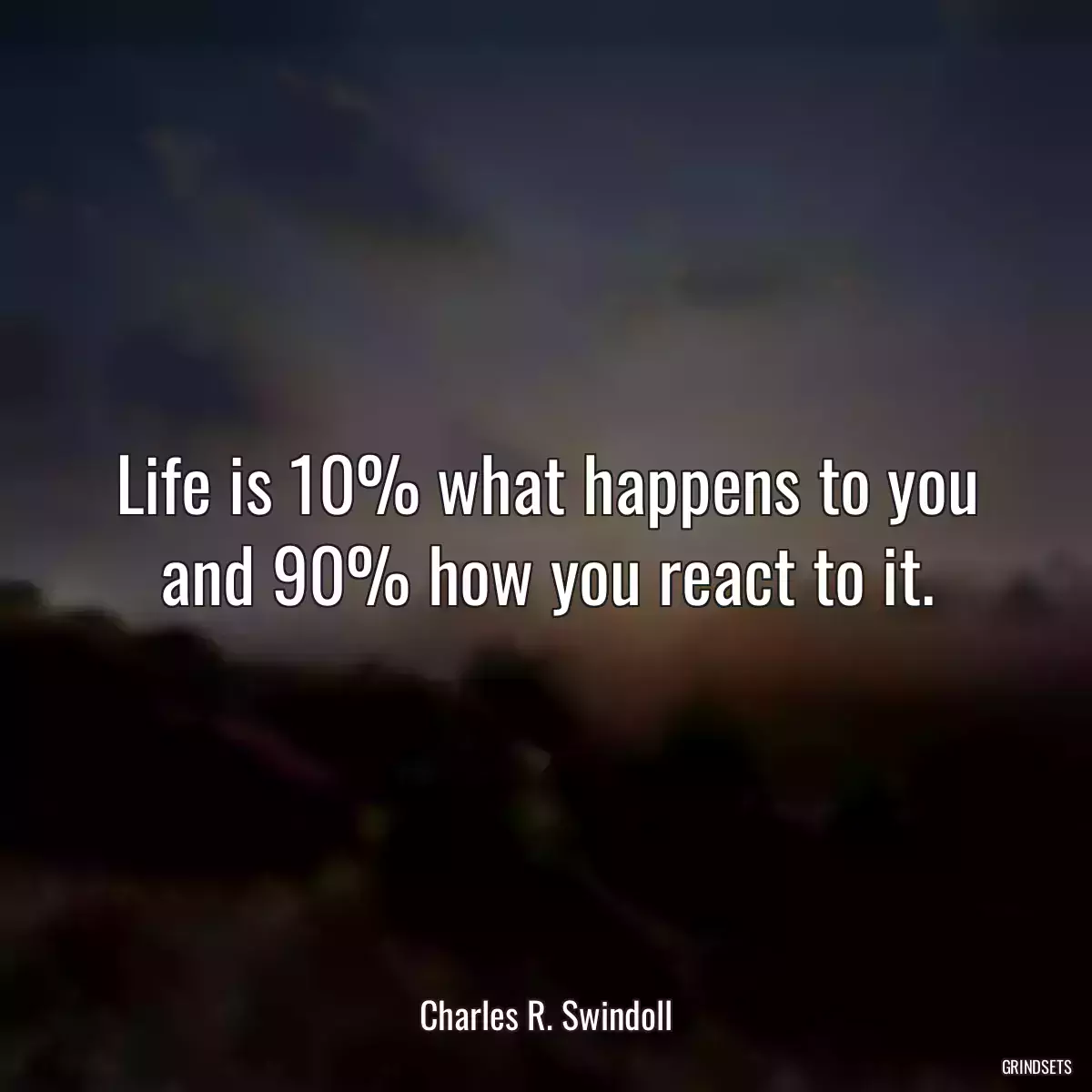 Life is 10% what happens to you and 90% how you react to it.