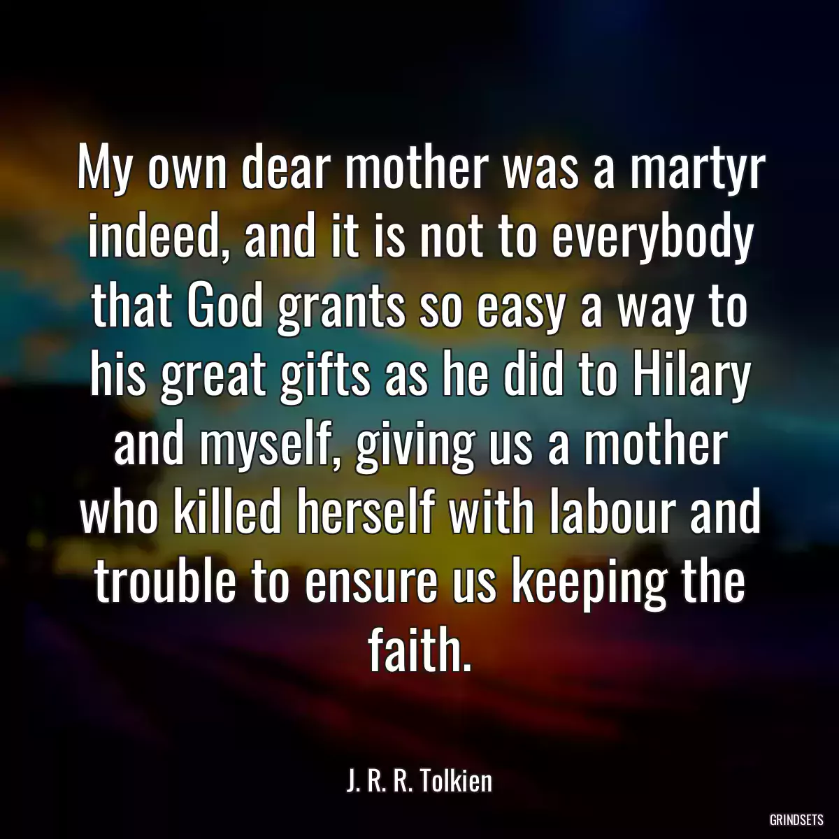 My own dear mother was a martyr indeed, and it is not to everybody that God grants so easy a way to his great gifts as he did to Hilary and myself, giving us a mother who killed herself with labour and trouble to ensure us keeping the faith.