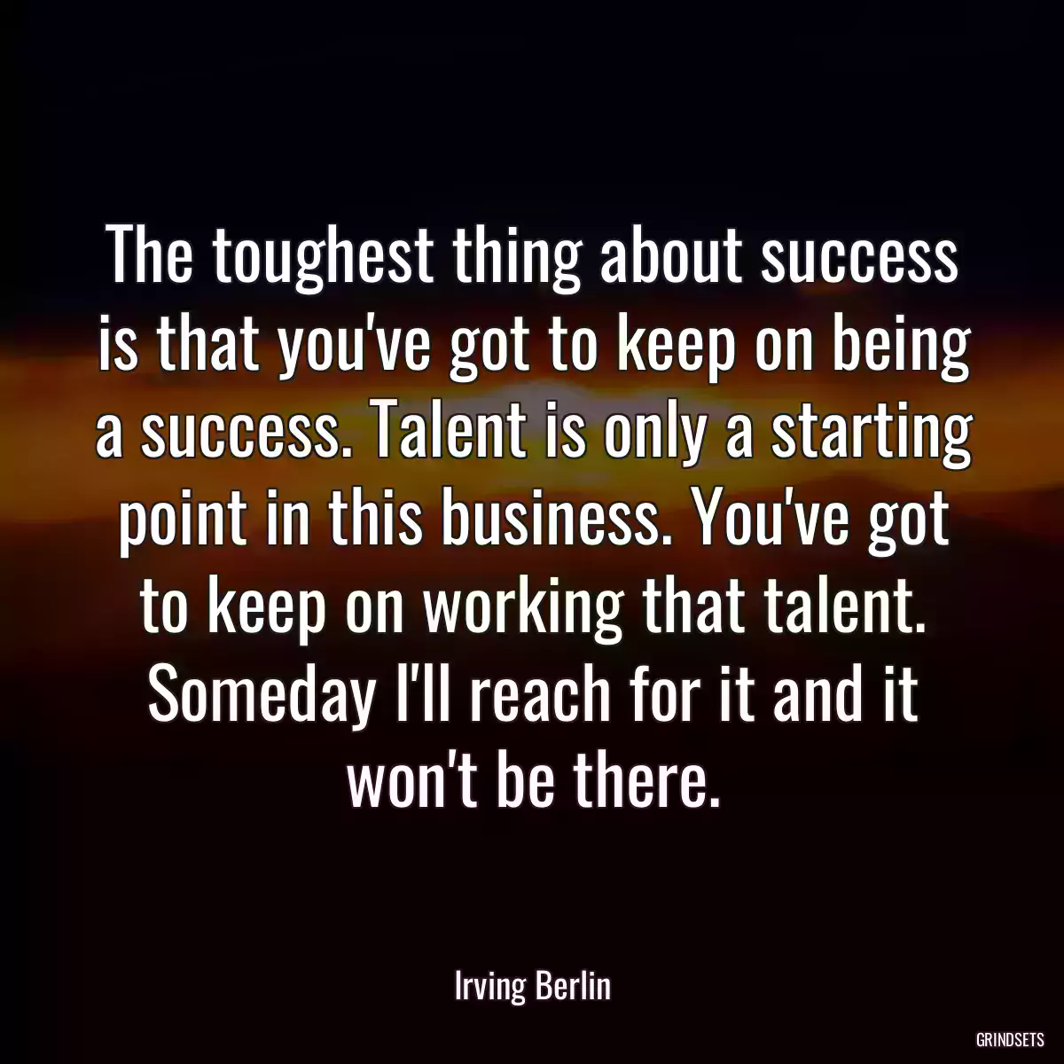 The toughest thing about success is that you\'ve got to keep on being a success. Talent is only a starting point in this business. You\'ve got to keep on working that talent. Someday I\'ll reach for it and it won\'t be there.