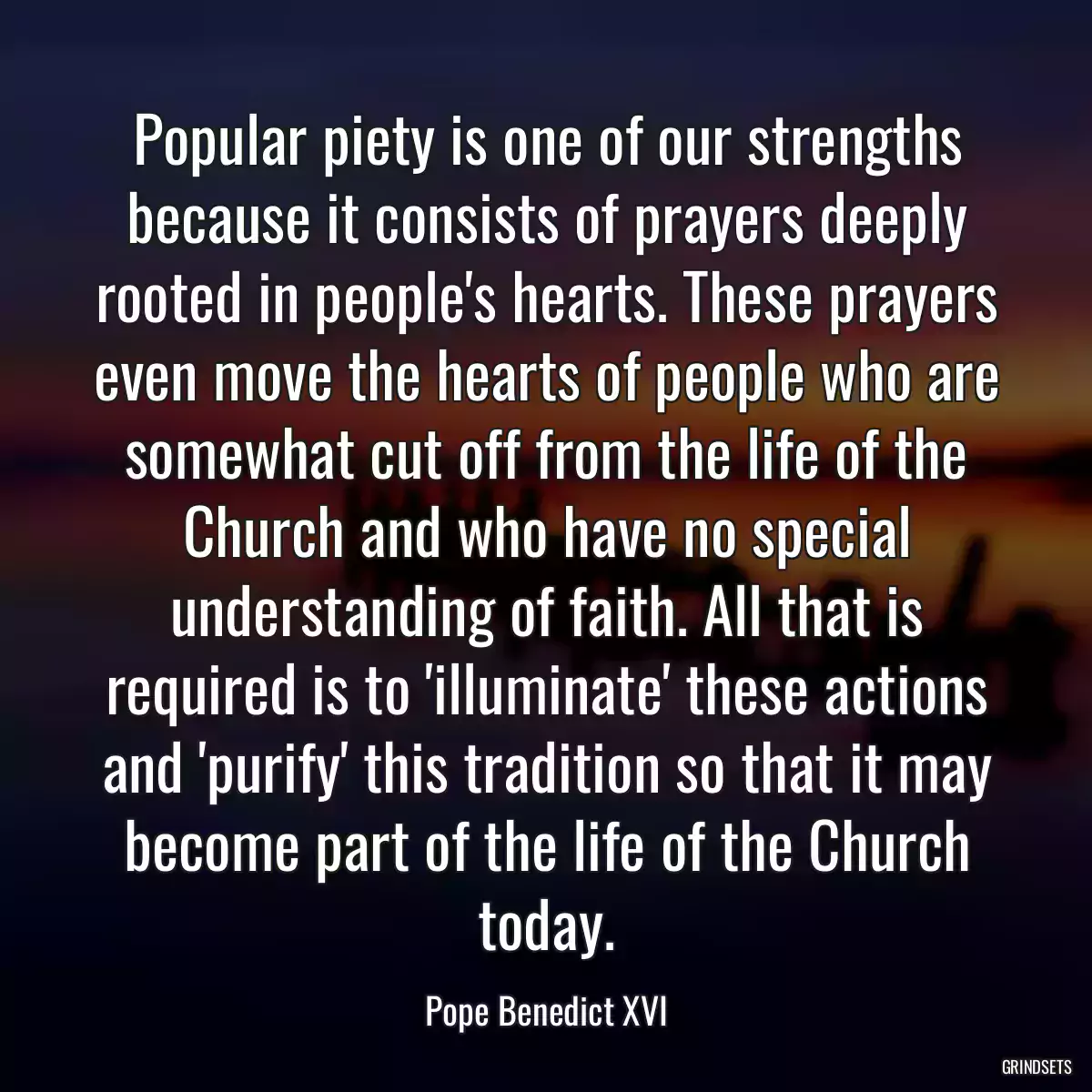 Popular piety is one of our strengths because it consists of prayers deeply rooted in people\'s hearts. These prayers even move the hearts of people who are somewhat cut off from the life of the Church and who have no special understanding of faith. All that is required is to \'illuminate\' these actions and \'purify\' this tradition so that it may become part of the life of the Church today.