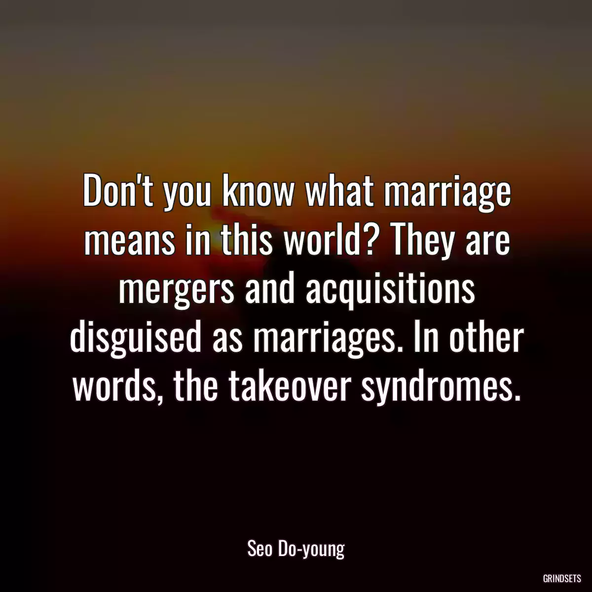 Don\'t you know what marriage means in this world? They are mergers and acquisitions disguised as marriages. In other words, the takeover syndromes.