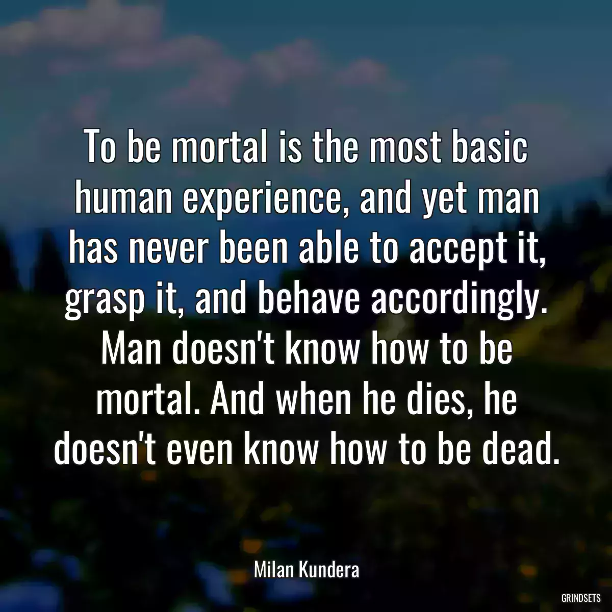 To be mortal is the most basic human experience, and yet man has never been able to accept it, grasp it, and behave accordingly. Man doesn\'t know how to be mortal. And when he dies, he doesn\'t even know how to be dead.