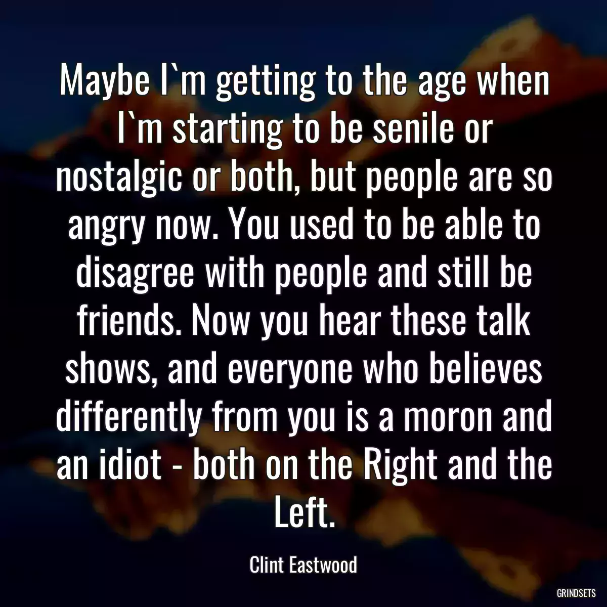 Maybe I`m getting to the age when I`m starting to be senile or nostalgic or both, but people are so angry now. You used to be able to disagree with people and still be friends. Now you hear these talk shows, and everyone who believes differently from you is a moron and an idiot - both on the Right and the Left.