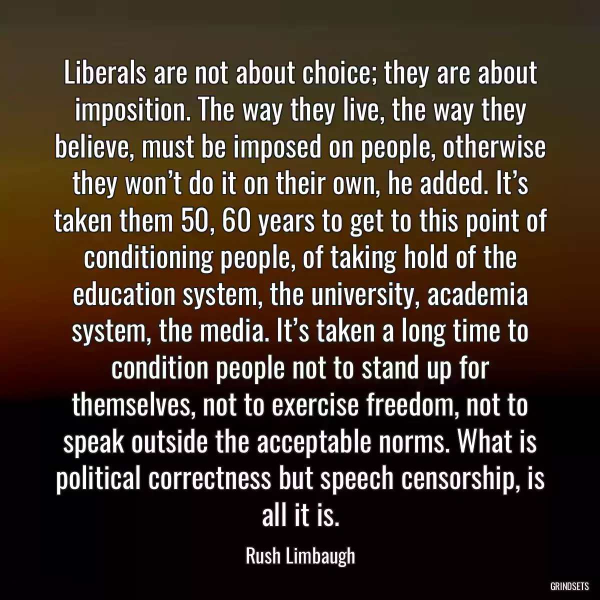 Liberals are not about choice; they are about imposition. The way they live, the way they believe, must be imposed on people, otherwise they won’t do it on their own, he added. It’s taken them 50, 60 years to get to this point of conditioning people, of taking hold of the education system, the university, academia system, the media. It’s taken a long time to condition people not to stand up for themselves, not to exercise freedom, not to speak outside the acceptable norms. What is political correctness but speech censorship, is all it is.