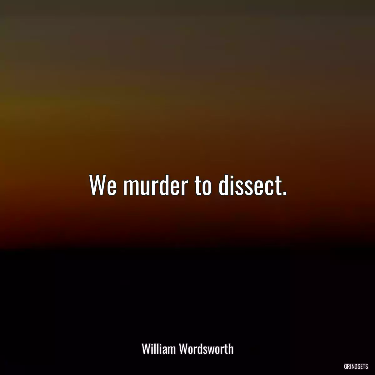 We murder to dissect.