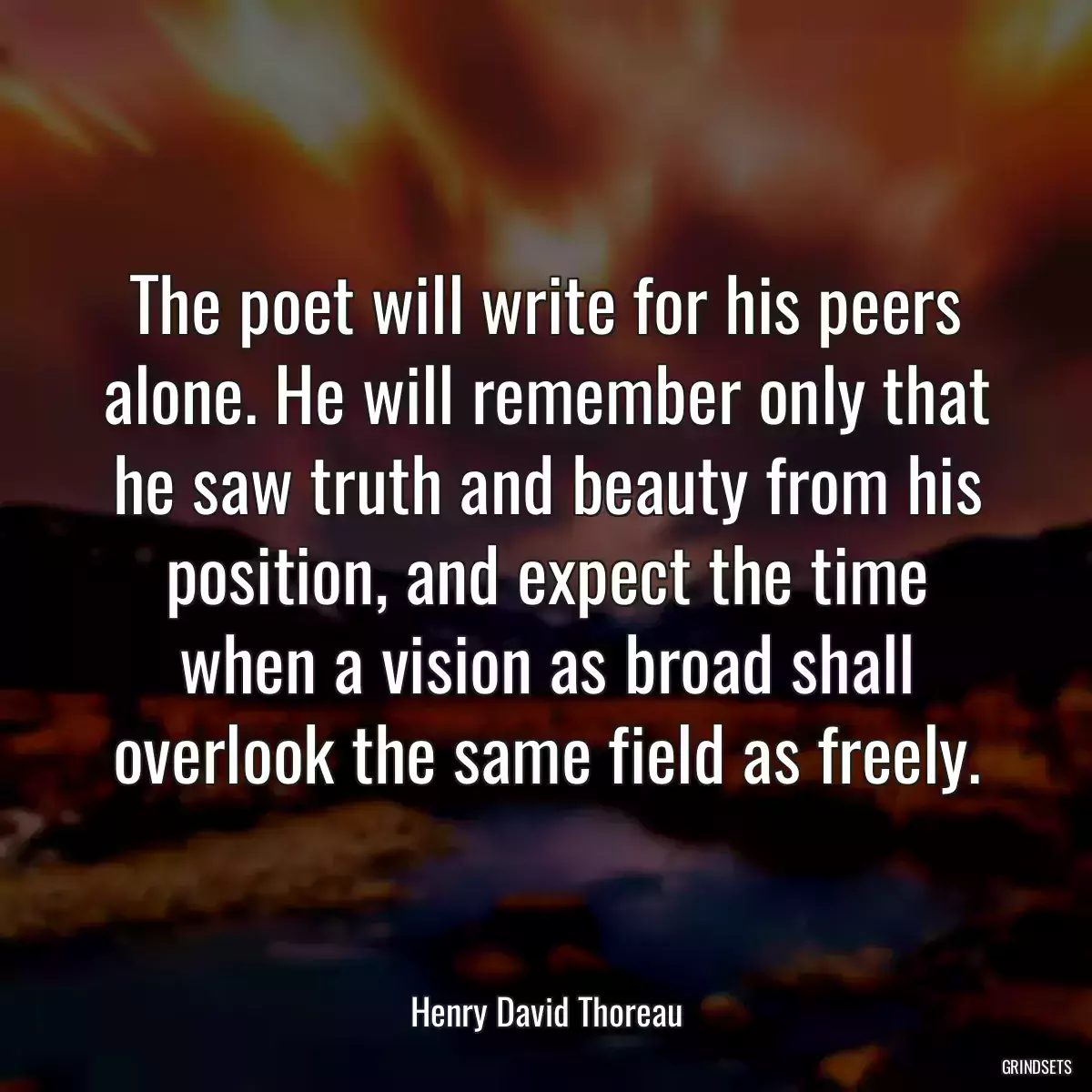 The poet will write for his peers alone. He will remember only that he saw truth and beauty from his position, and expect the time when a vision as broad shall overlook the same field as freely.