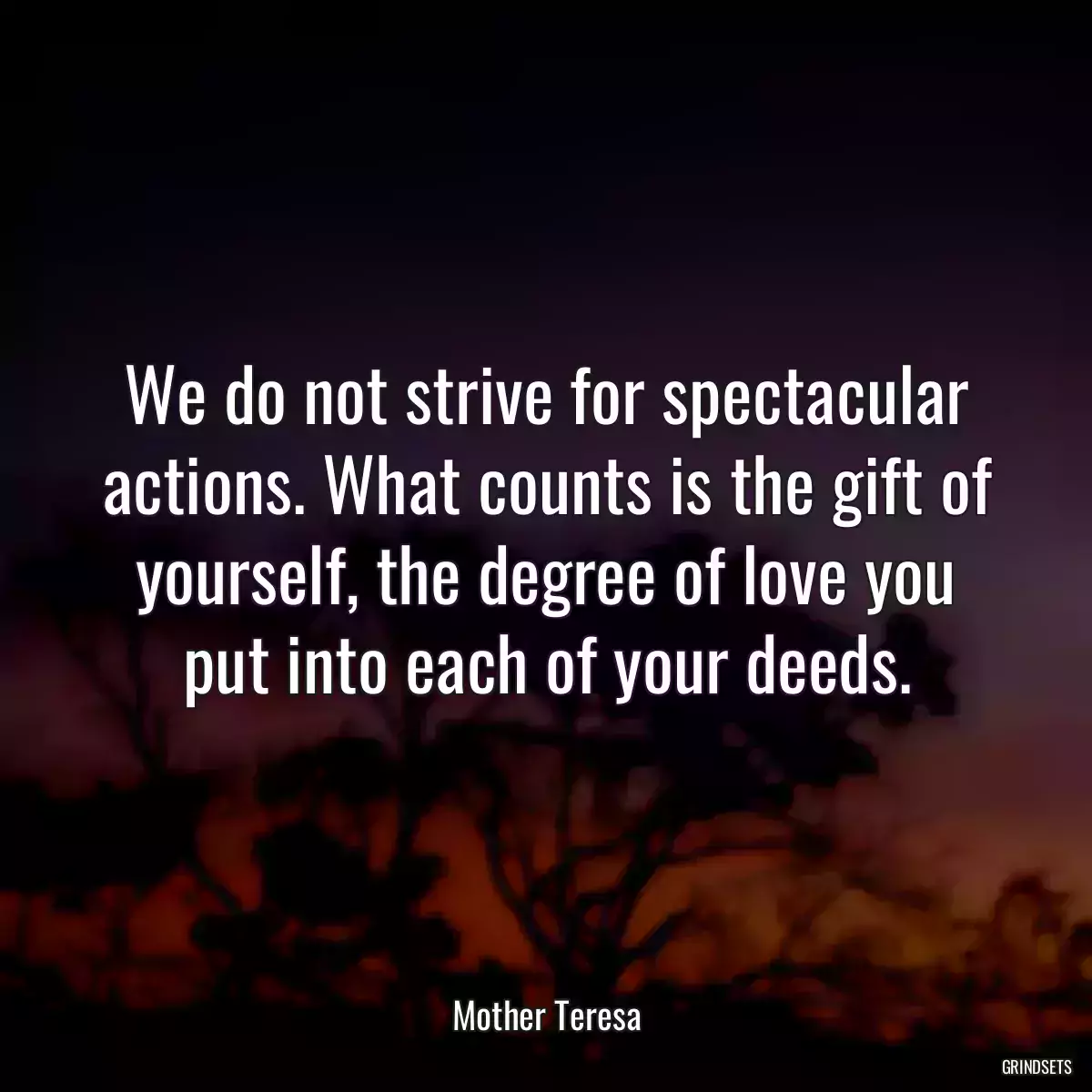 We do not strive for spectacular actions. What counts is the gift of yourself, the degree of love you put into each of your deeds.