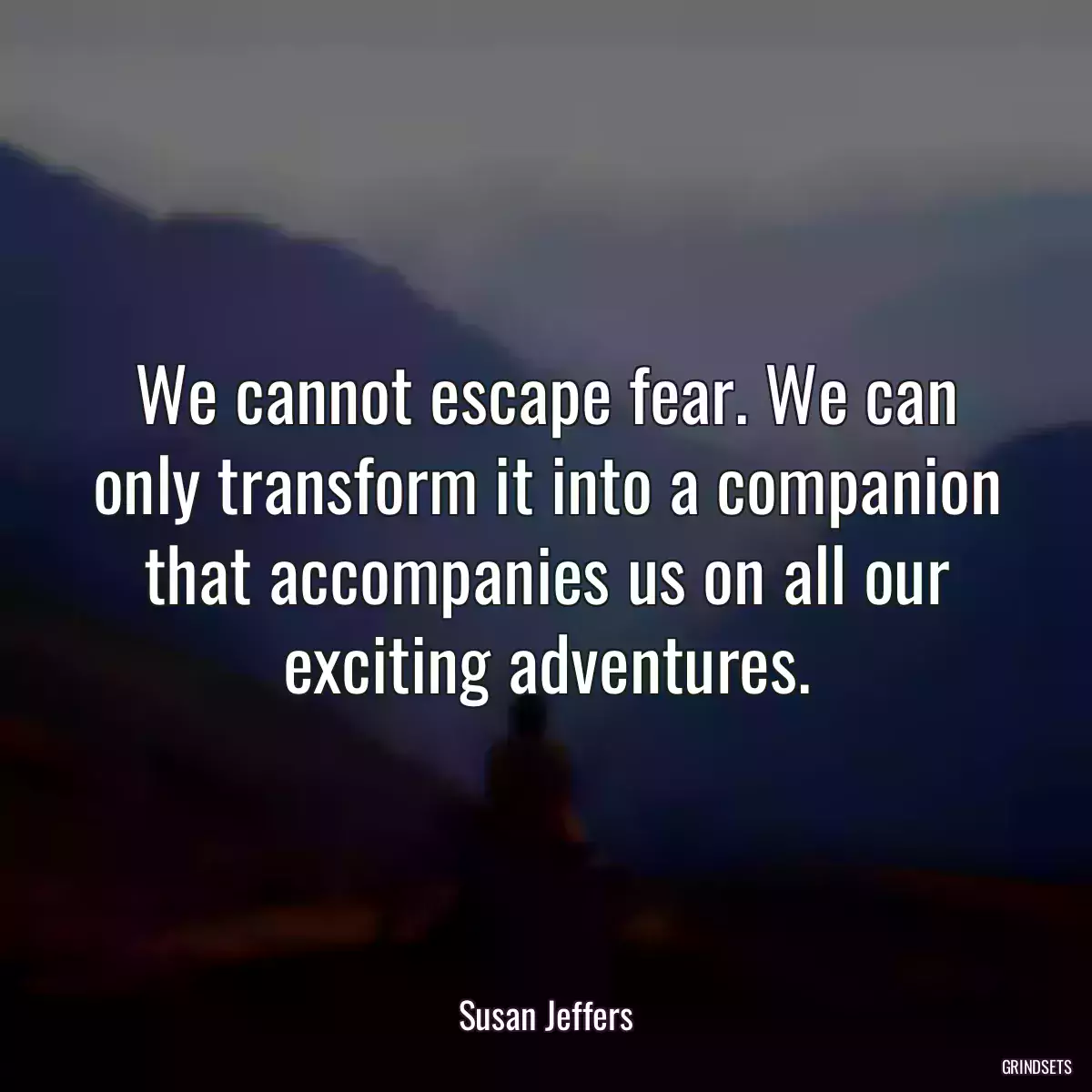 We cannot escape fear. We can only transform it into a companion that accompanies us on all our exciting adventures.