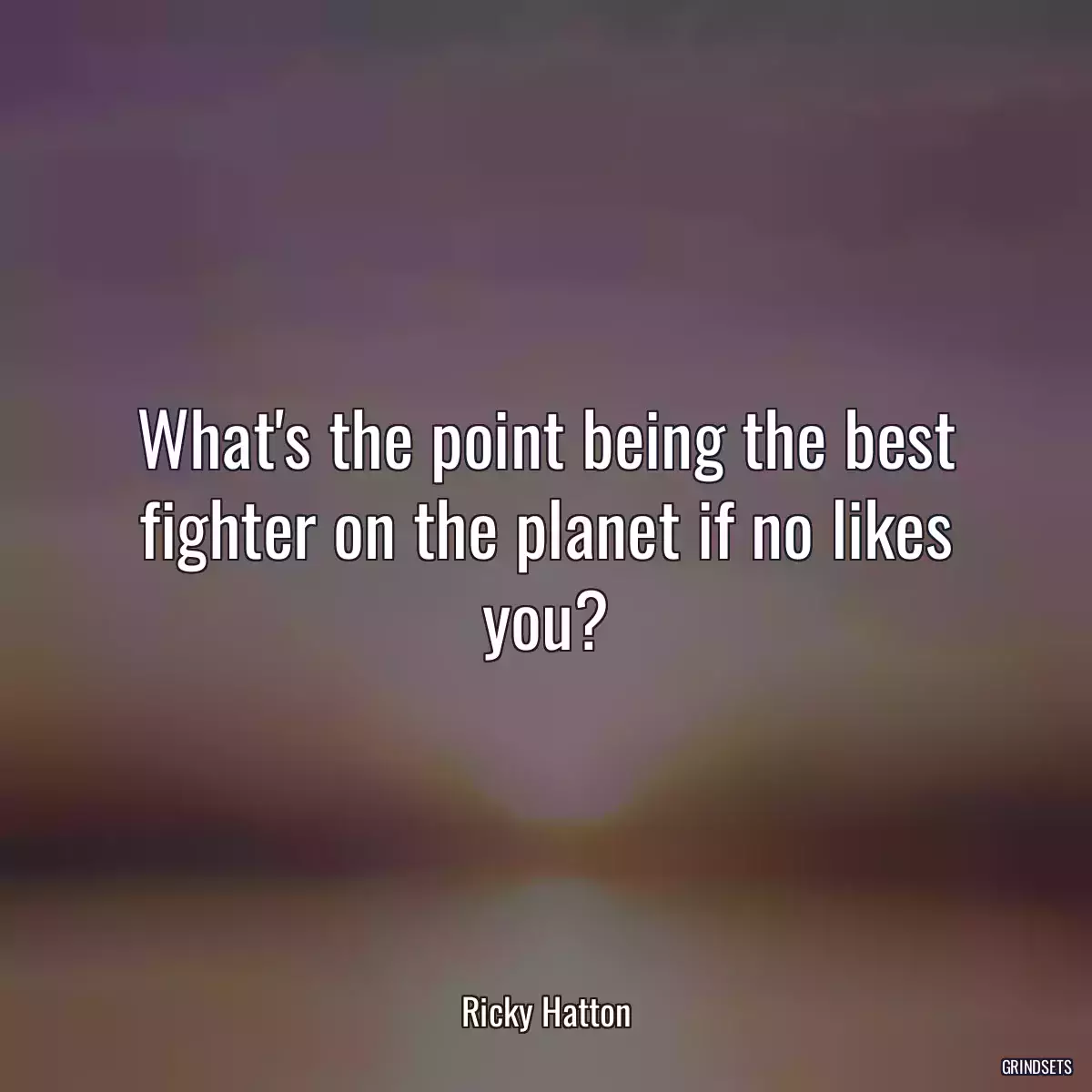 What\'s the point being the best fighter on the planet if no likes you?