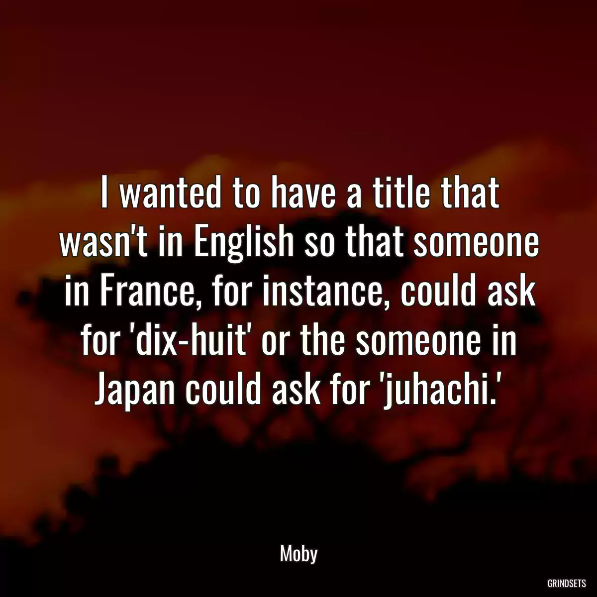 I wanted to have a title that wasn\'t in English so that someone in France, for instance, could ask for \'dix-huit\' or the someone in Japan could ask for \'juhachi.\'