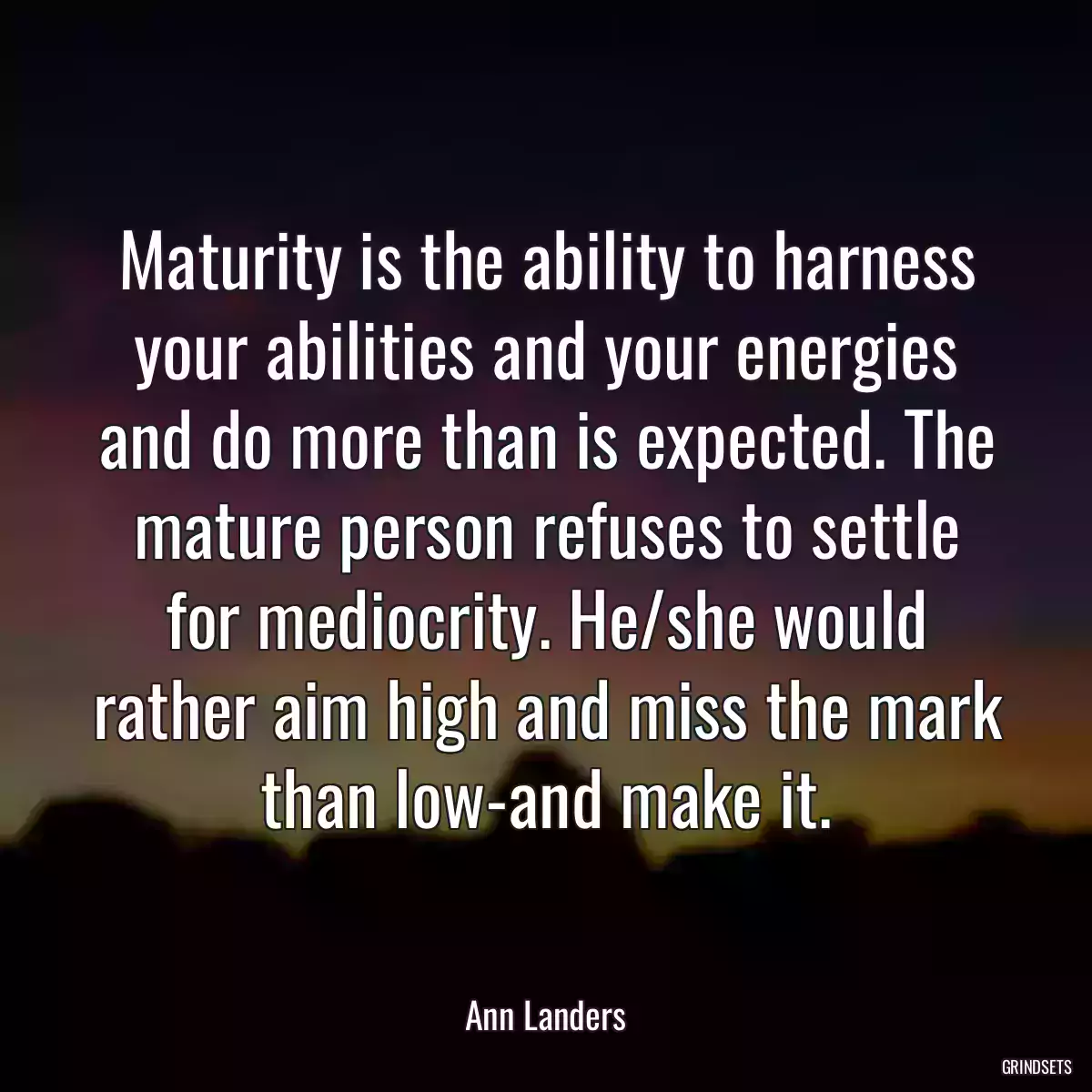 Maturity is the ability to harness your abilities and your energies and do more than is expected. The mature person refuses to settle for mediocrity. He/she would rather aim high and miss the mark than low-and make it.