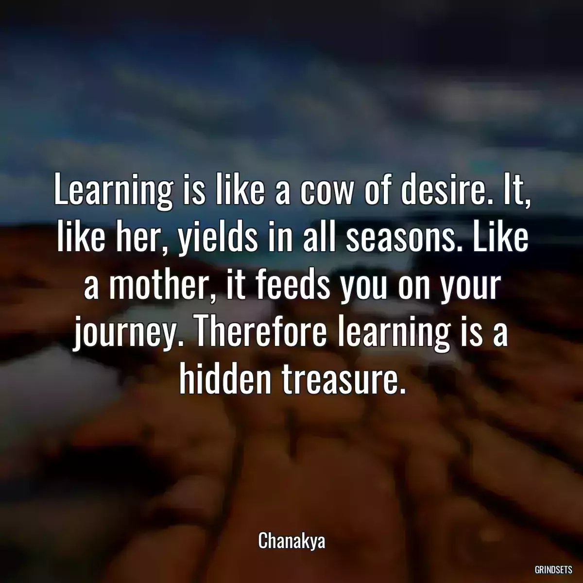 Learning is like a cow of desire. It, like her, yields in all seasons. Like a mother, it feeds you on your journey. Therefore learning is a hidden treasure.