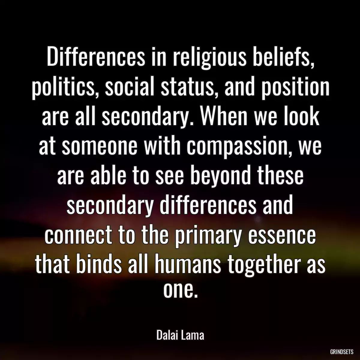 Differences in religious beliefs, politics, social status, and position are all secondary. When we look at someone with compassion, we are able to see beyond these secondary differences and connect to the primary essence that binds all humans together as one.