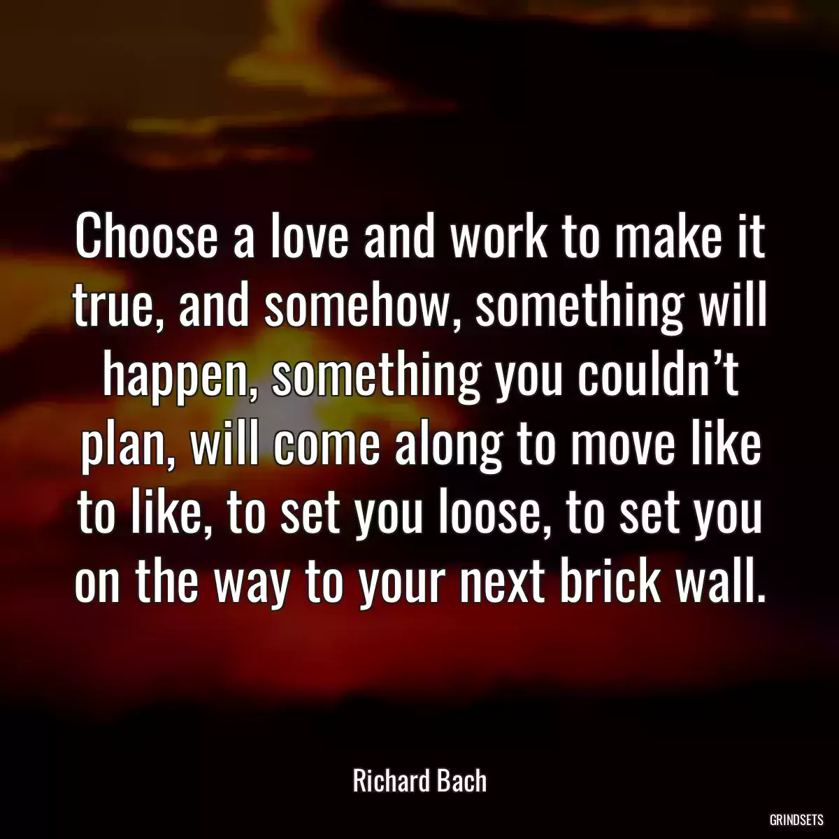 Choose a love and work to make it true, and somehow, something will happen, something you couldn’t plan, will come along to move like to like, to set you loose, to set you on the way to your next brick wall.