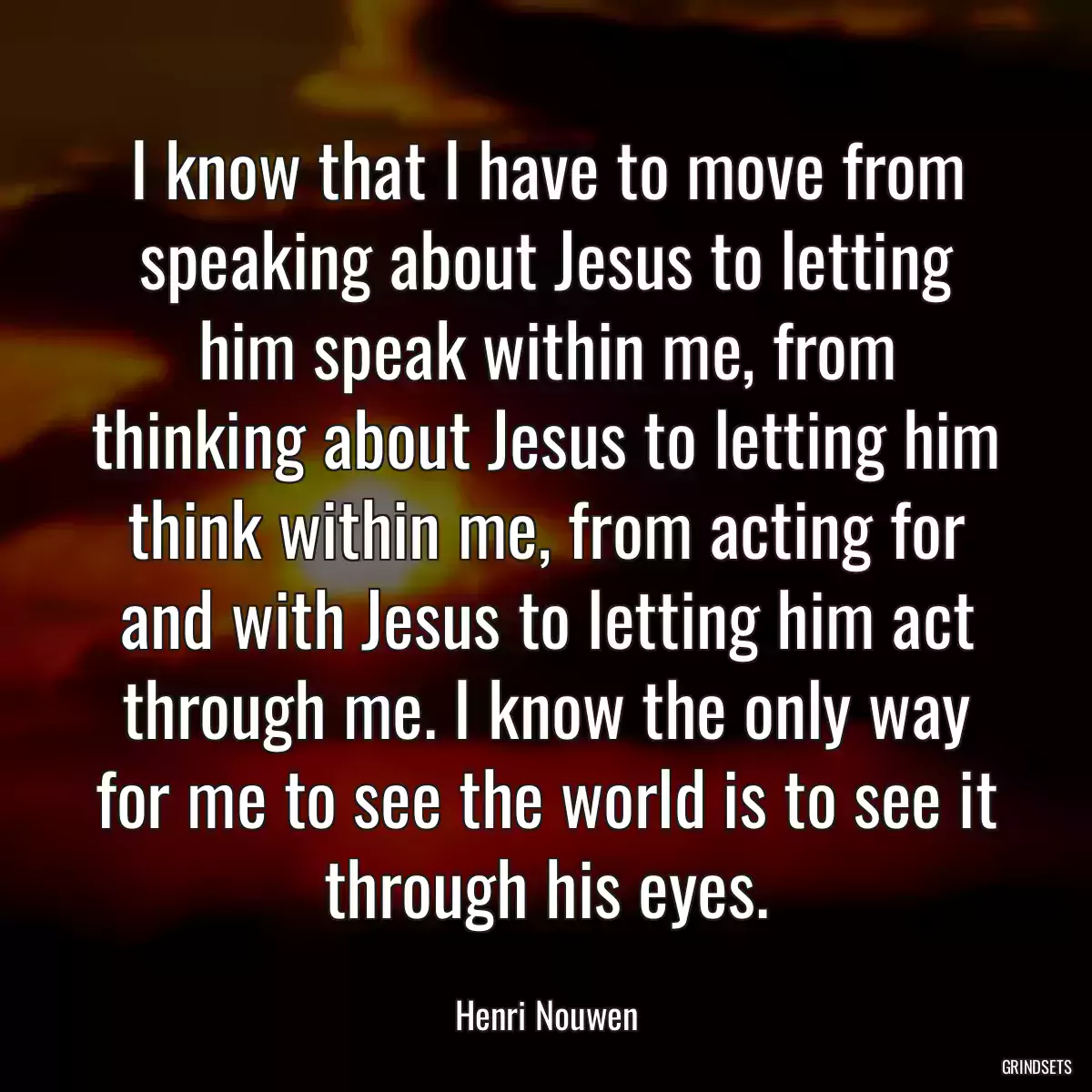 I know that I have to move from speaking about Jesus to letting him speak within me, from thinking about Jesus to letting him think within me, from acting for and with Jesus to letting him act through me. I know the only way for me to see the world is to see it through his eyes.