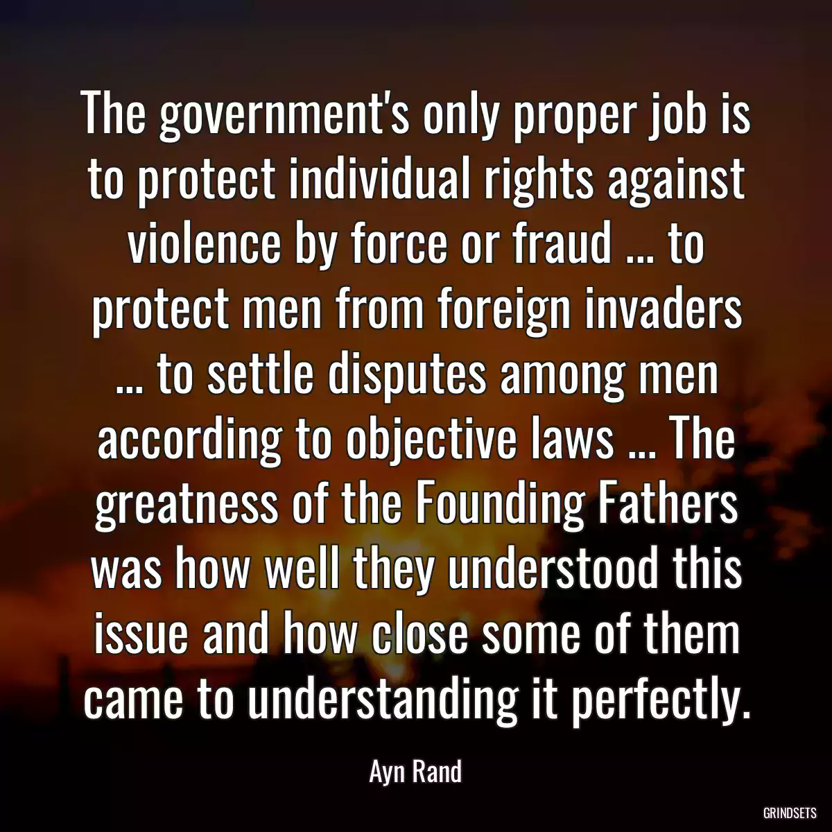 The government\'s only proper job is to protect individual rights against violence by force or fraud ... to protect men from foreign invaders ... to settle disputes among men according to objective laws ... The greatness of the Founding Fathers was how well they understood this issue and how close some of them came to understanding it perfectly.