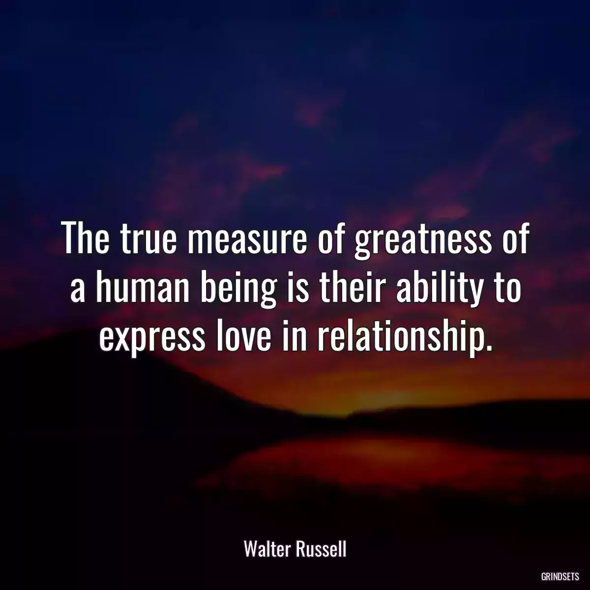 The true measure of greatness of a human being is their ability to express love in relationship.