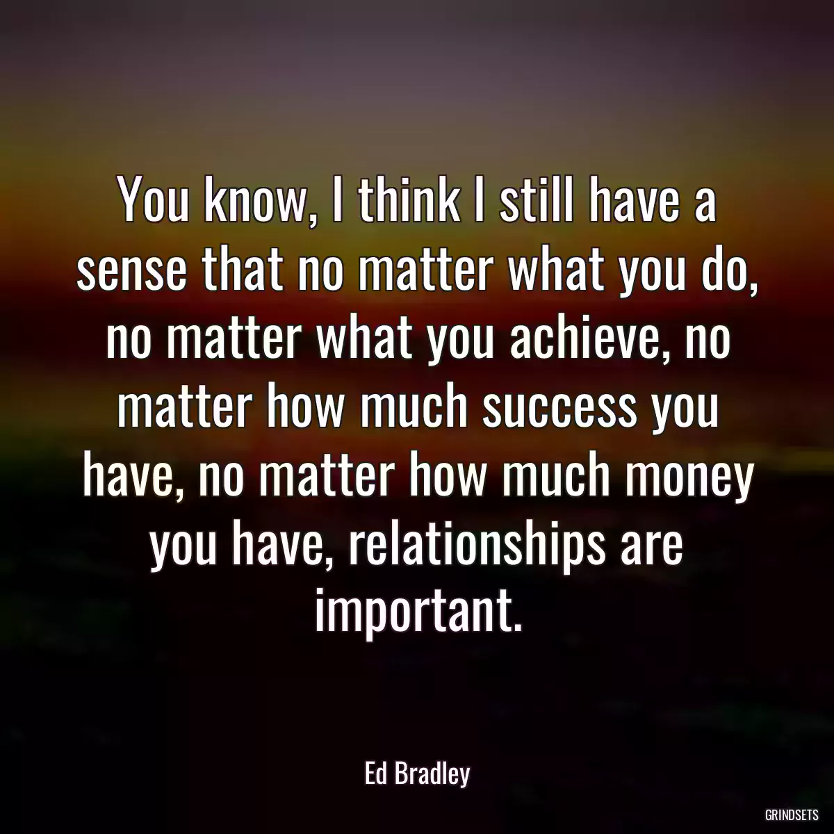 You know, I think I still have a sense that no matter what you do, no matter what you achieve, no matter how much success you have, no matter how much money you have, relationships are important.