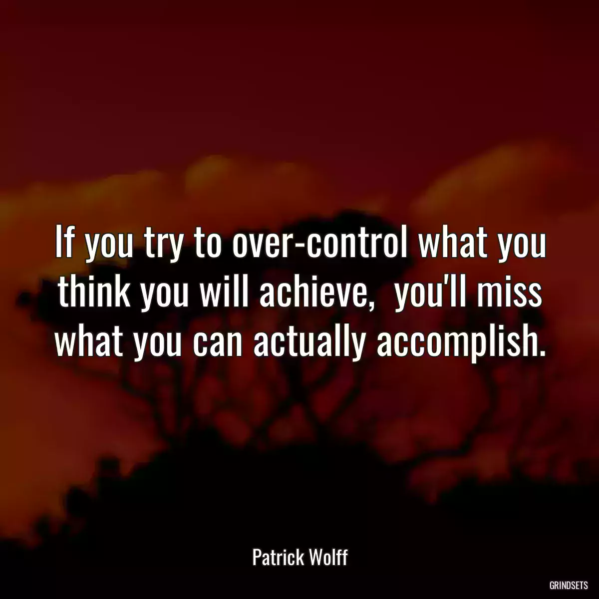 If you try to over-control what you think you will achieve,  you\'ll miss what you can actually accomplish.