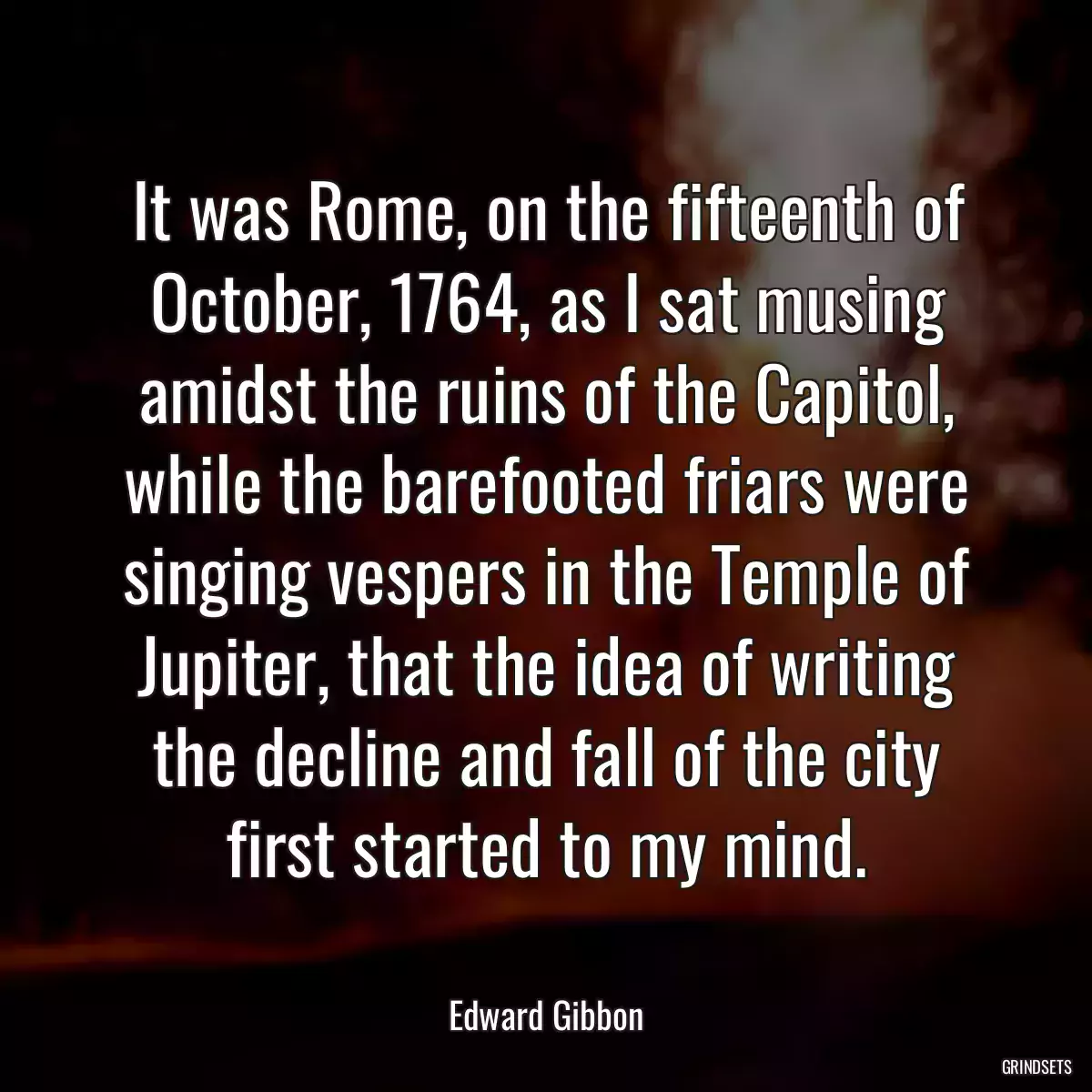 It was Rome, on the fifteenth of October, 1764, as I sat musing amidst the ruins of the Capitol, while the barefooted friars were singing vespers in the Temple of Jupiter, that the idea of writing the decline and fall of the city first started to my mind.