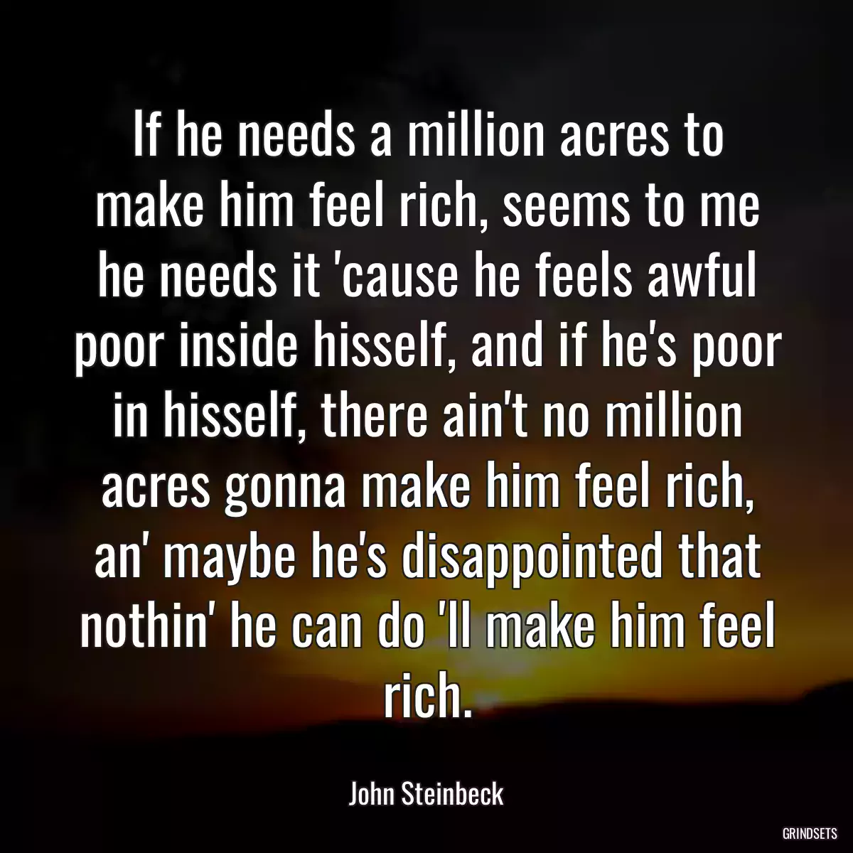 If he needs a million acres to make him feel rich, seems to me he needs it \'cause he feels awful poor inside hisself, and if he\'s poor in hisself, there ain\'t no million acres gonna make him feel rich, an\' maybe he\'s disappointed that nothin\' he can do \'ll make him feel rich.