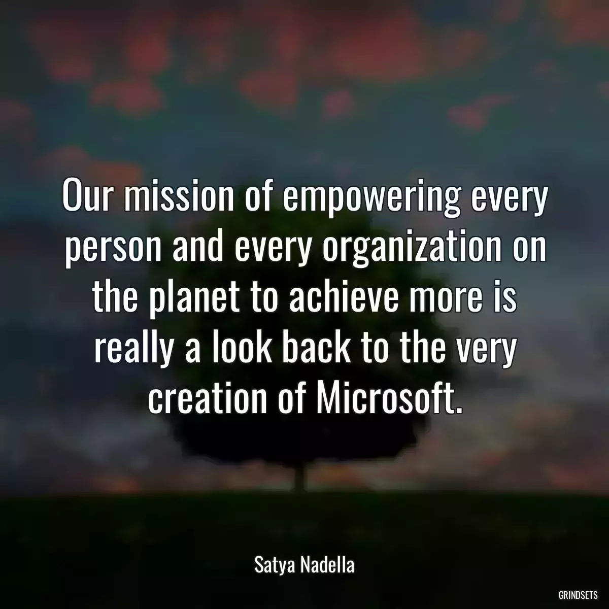 Our mission of empowering every person and every organization on the planet to achieve more is really a look back to the very creation of Microsoft.