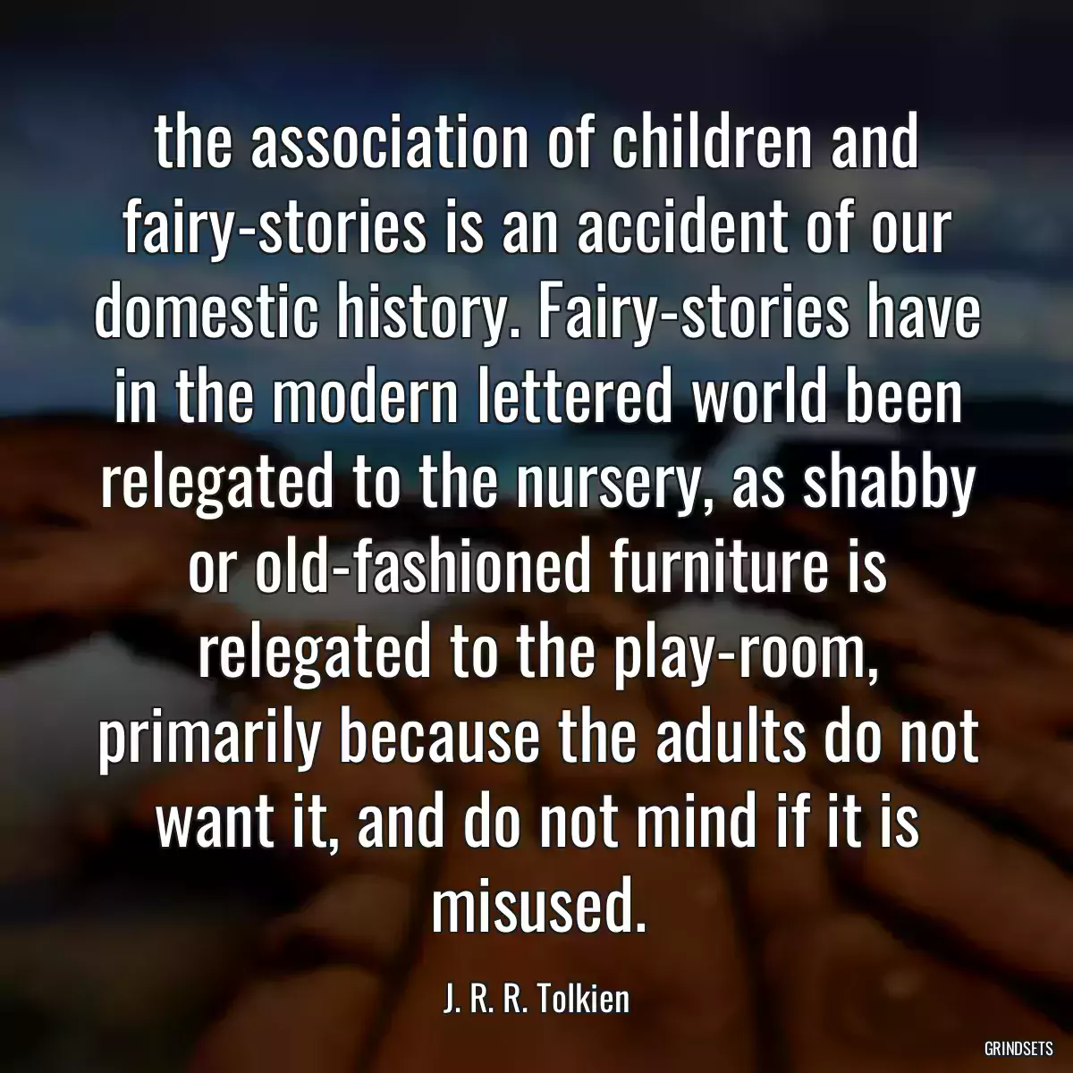 the association of children and fairy-stories is an accident of our domestic history. Fairy-stories have in the modern lettered world been relegated to the nursery, as shabby or old-fashioned furniture is relegated to the play-room, primarily because the adults do not want it, and do not mind if it is misused.