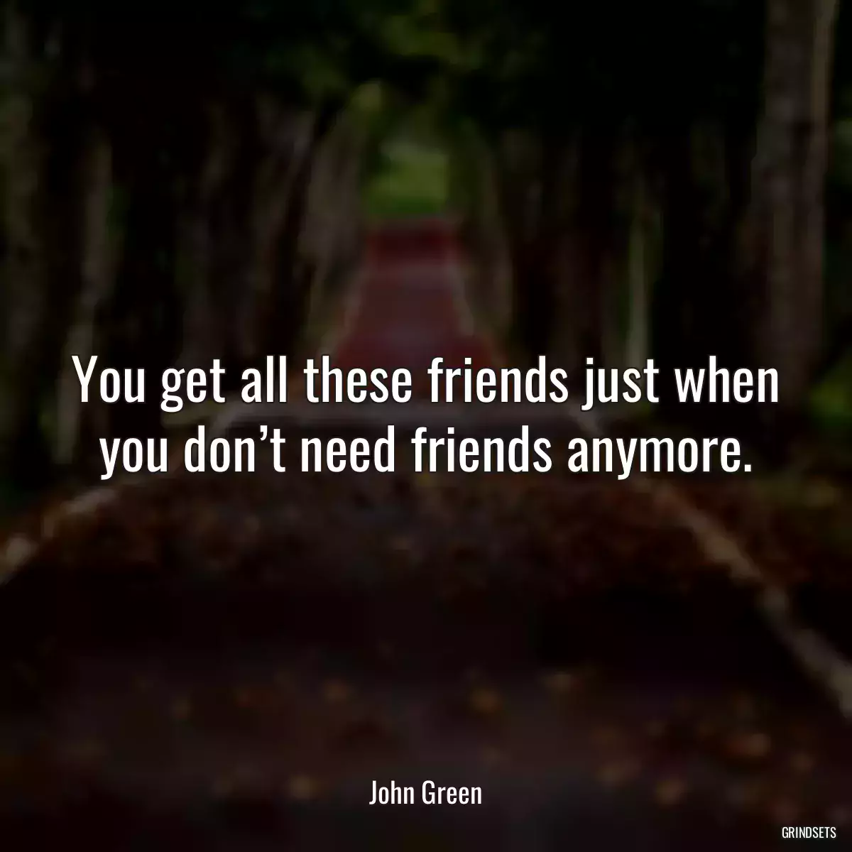 You get all these friends just when you don’t need friends anymore.