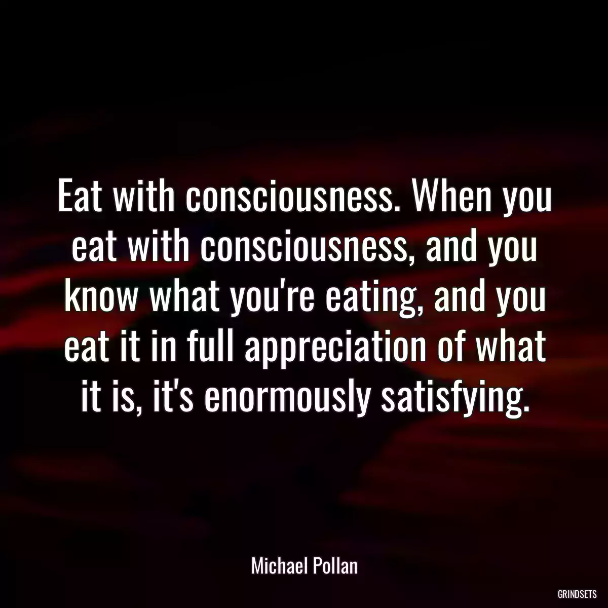 Eat with consciousness. When you eat with consciousness, and you know what you\'re eating, and you eat it in full appreciation of what it is, it\'s enormously satisfying.