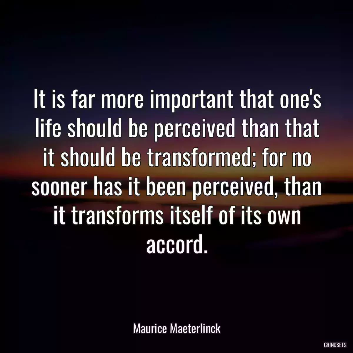 It is far more important that one\'s life should be perceived than that it should be transformed; for no sooner has it been perceived, than it transforms itself of its own accord.