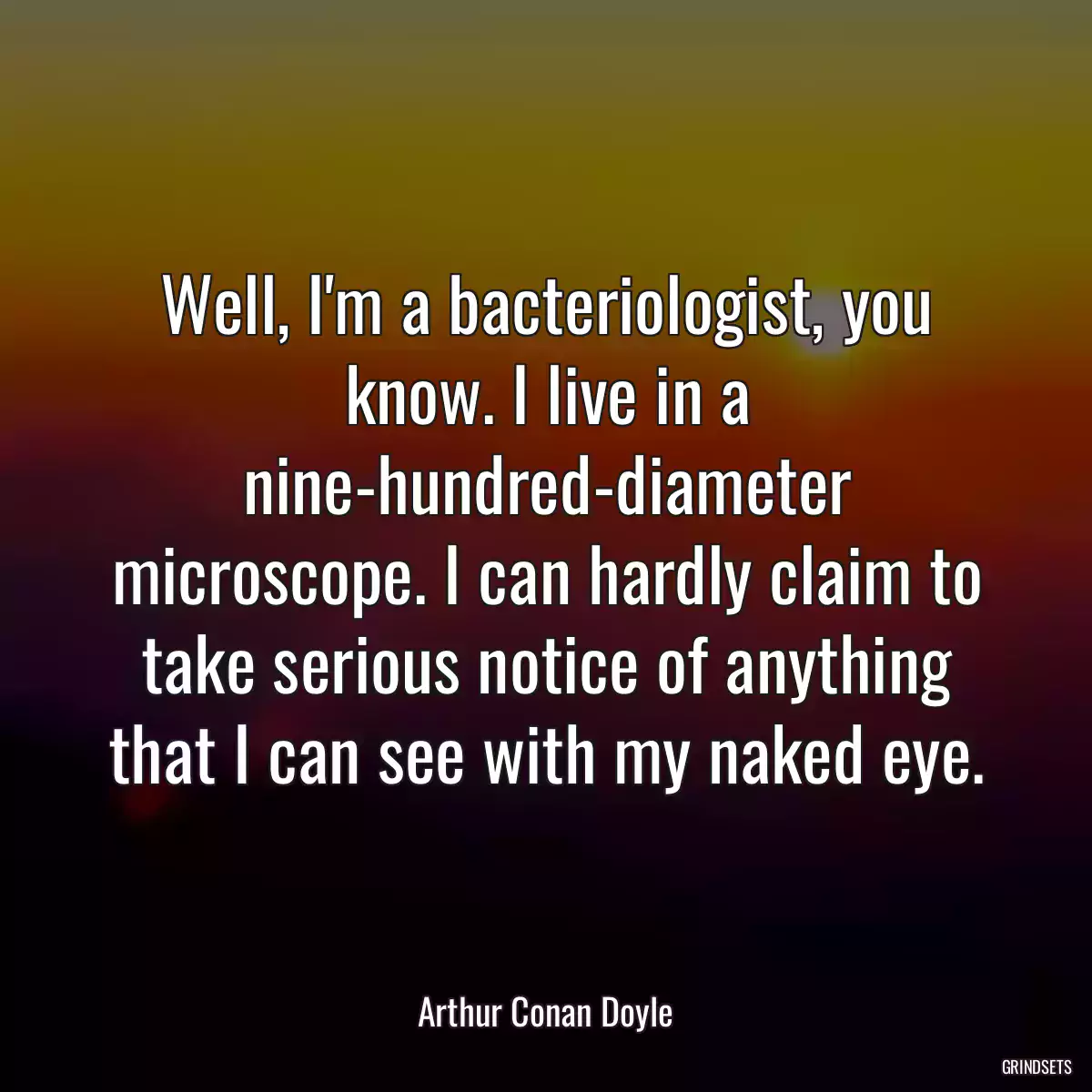 Well, I\'m a bacteriologist, you know. I live in a nine-hundred-diameter microscope. I can hardly claim to take serious notice of anything that I can see with my naked eye.