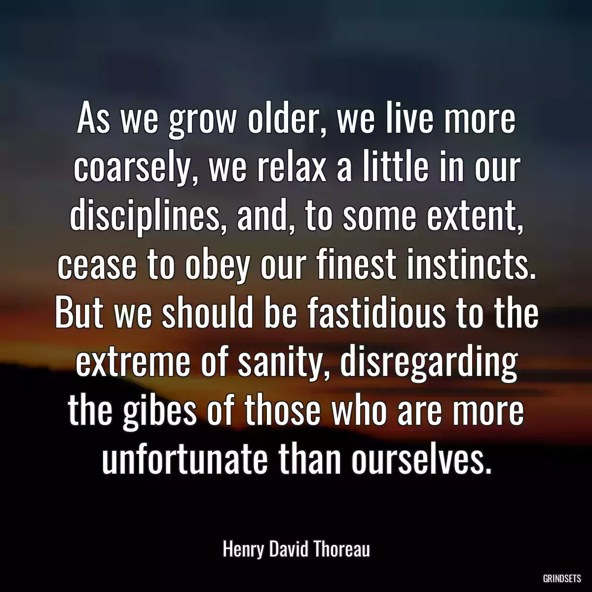 As we grow older, we live more coarsely, we relax a little in our disciplines, and, to some extent, cease to obey our finest instincts. But we should be fastidious to the extreme of sanity, disregarding the gibes of those who are more unfortunate than ourselves.