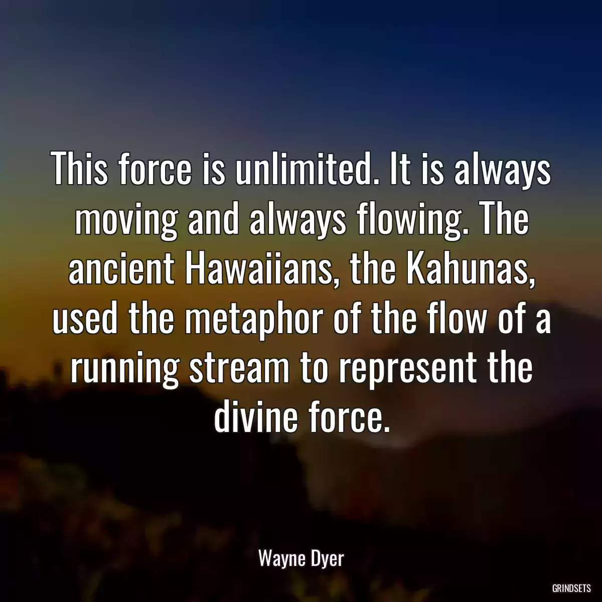 This force is unlimited. It is always moving and always flowing. The ancient Hawaiians, the Kahunas, used the metaphor of the flow of a running stream to represent the divine force.