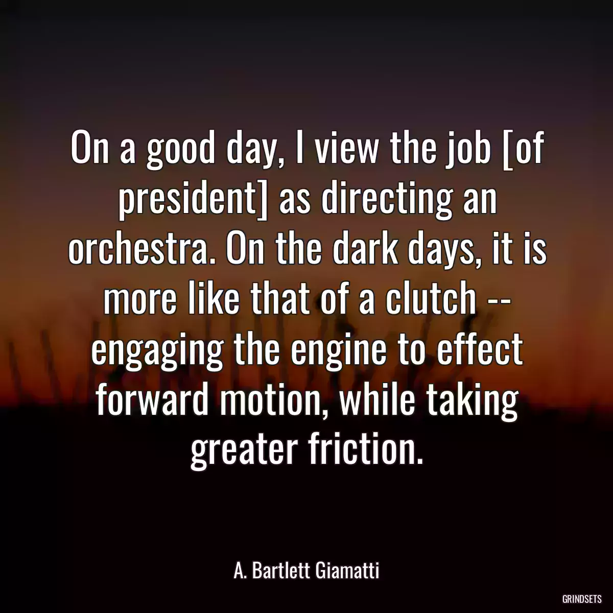 On a good day, I view the job [of president] as directing an orchestra. On the dark days, it is more like that of a clutch -- engaging the engine to effect forward motion, while taking greater friction.