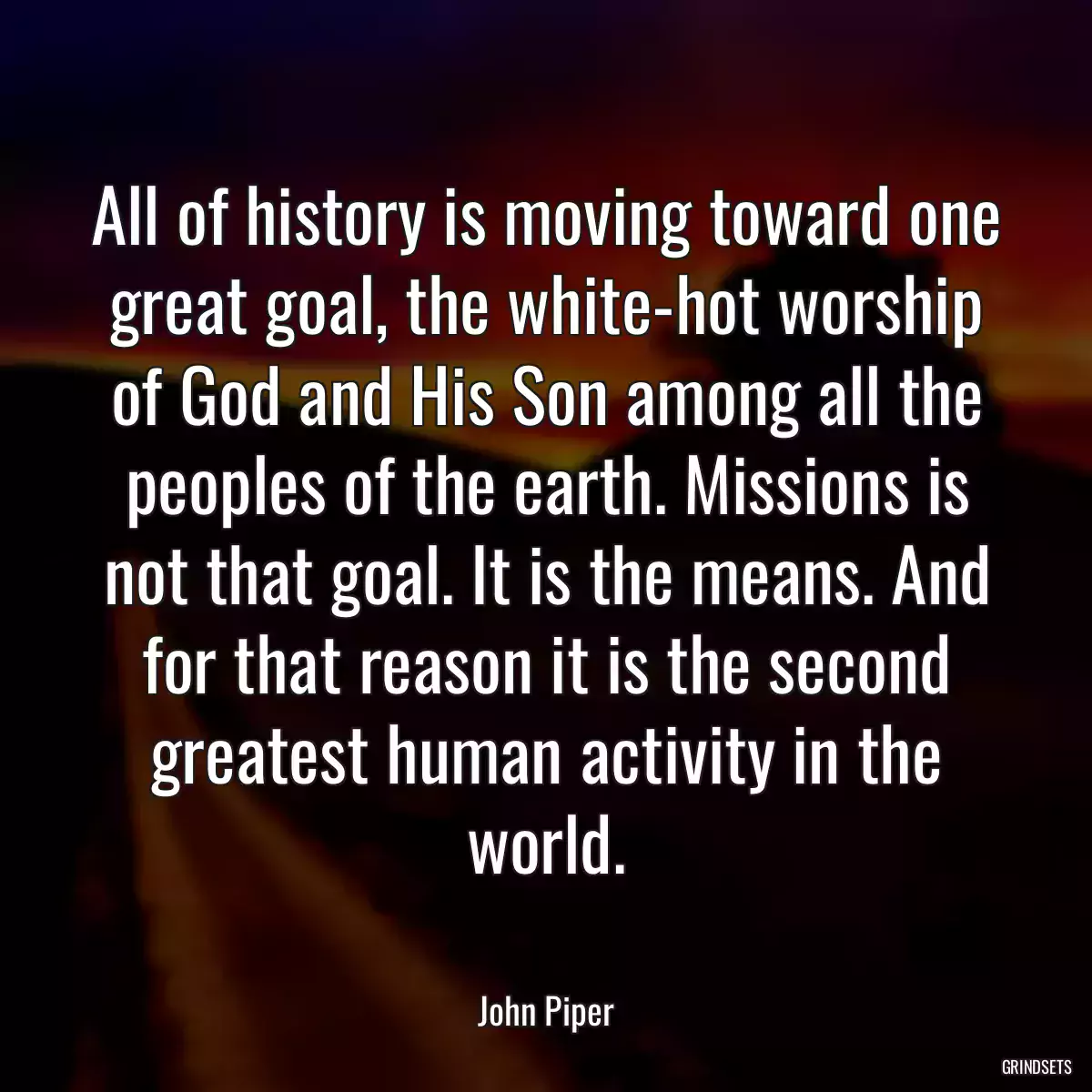 All of history is moving toward one great goal, the white-hot worship of God and His Son among all the peoples of the earth. Missions is not that goal. It is the means. And for that reason it is the second greatest human activity in the world.