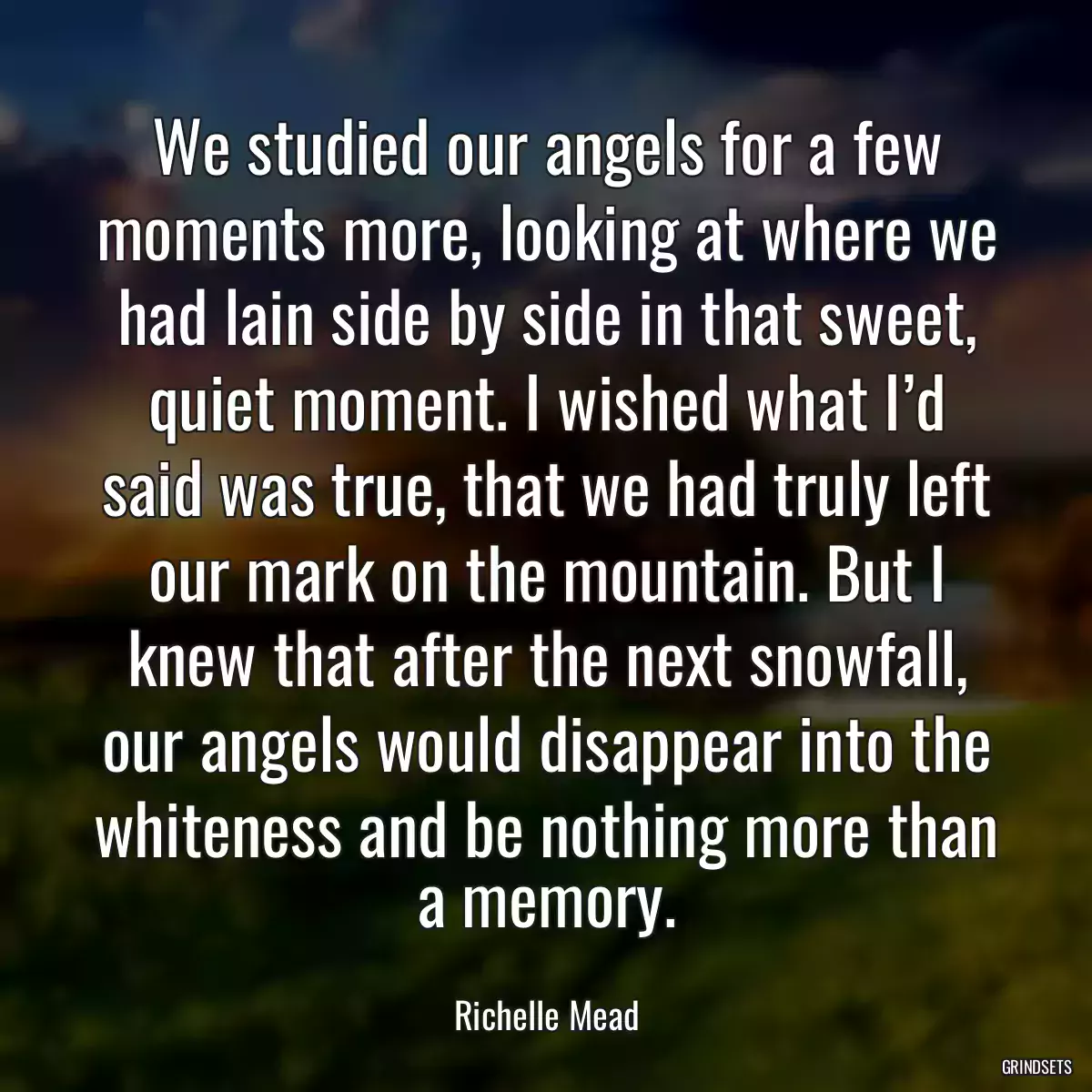 We studied our angels for a few moments more, looking at where we had lain side by side in that sweet, quiet moment. I wished what I’d said was true, that we had truly left our mark on the mountain. But I knew that after the next snowfall, our angels would disappear into the whiteness and be nothing more than a memory.