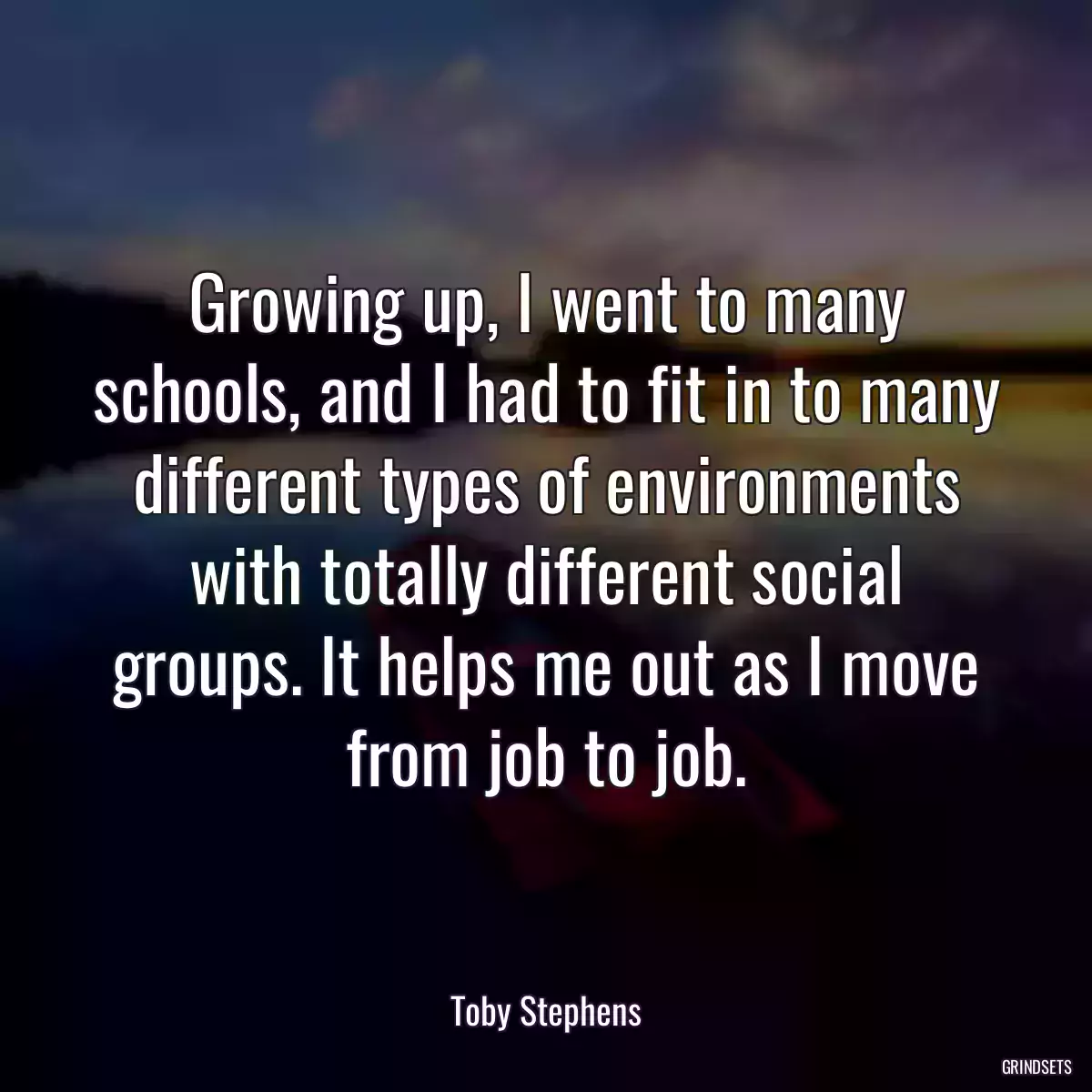 Growing up, I went to many schools, and I had to fit in to many different types of environments with totally different social groups. It helps me out as I move from job to job.