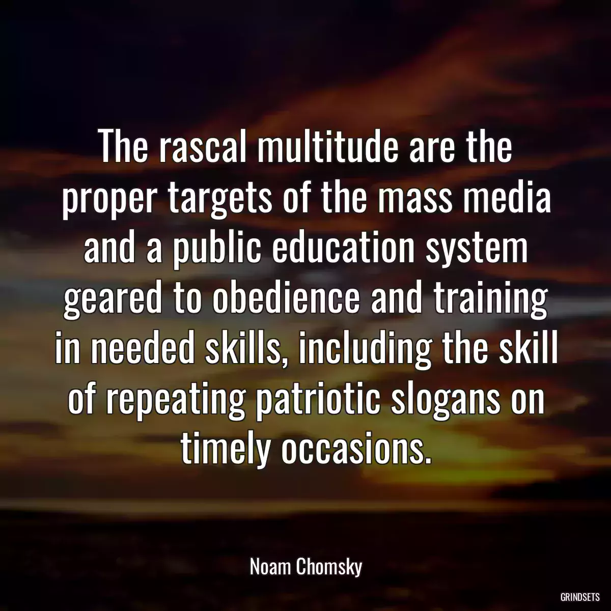 The rascal multitude are the proper targets of the mass media and a public education system geared to obedience and training in needed skills, including the skill of repeating patriotic slogans on timely occasions.