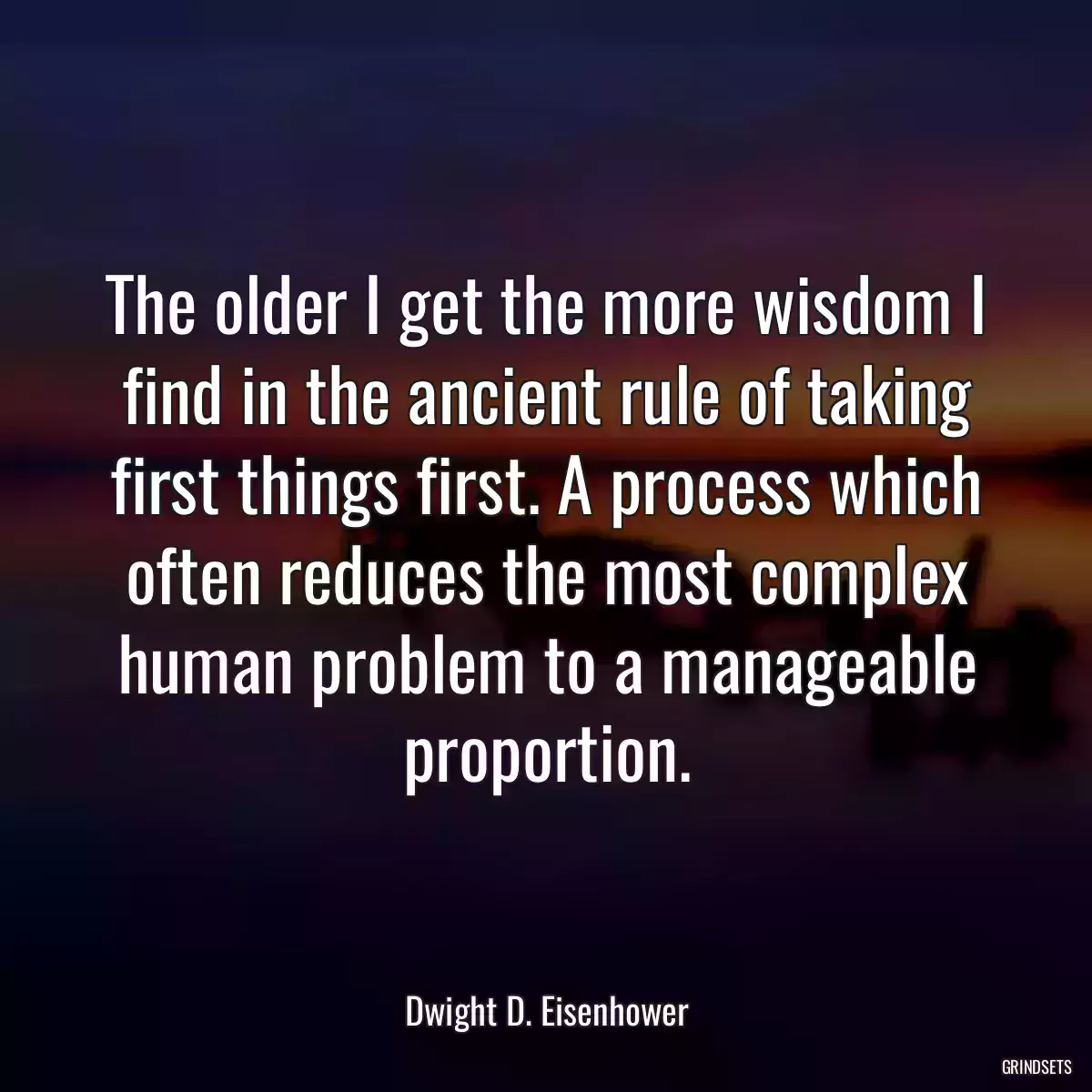 The older I get the more wisdom I find in the ancient rule of taking first things first. A process which often reduces the most complex human problem to a manageable proportion.