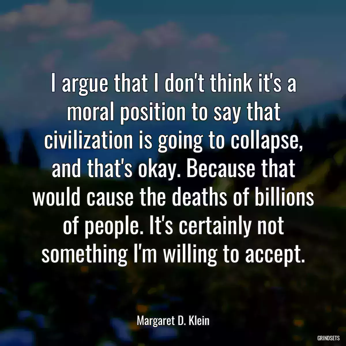 I argue that I don\'t think it\'s a moral position to say that civilization is going to collapse, and that\'s okay. Because that would cause the deaths of billions of people. It\'s certainly not something I\'m willing to accept.
