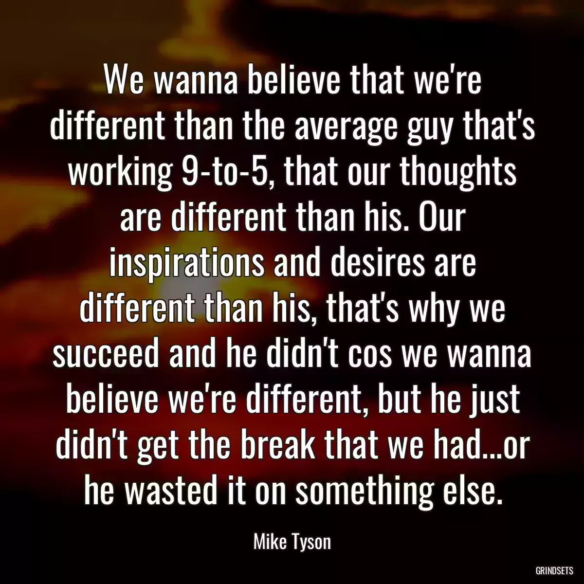 We wanna believe that we\'re different than the average guy that\'s working 9-to-5, that our thoughts are different than his. Our inspirations and desires are different than his, that\'s why we succeed and he didn\'t cos we wanna believe we\'re different, but he just didn\'t get the break that we had...or he wasted it on something else.