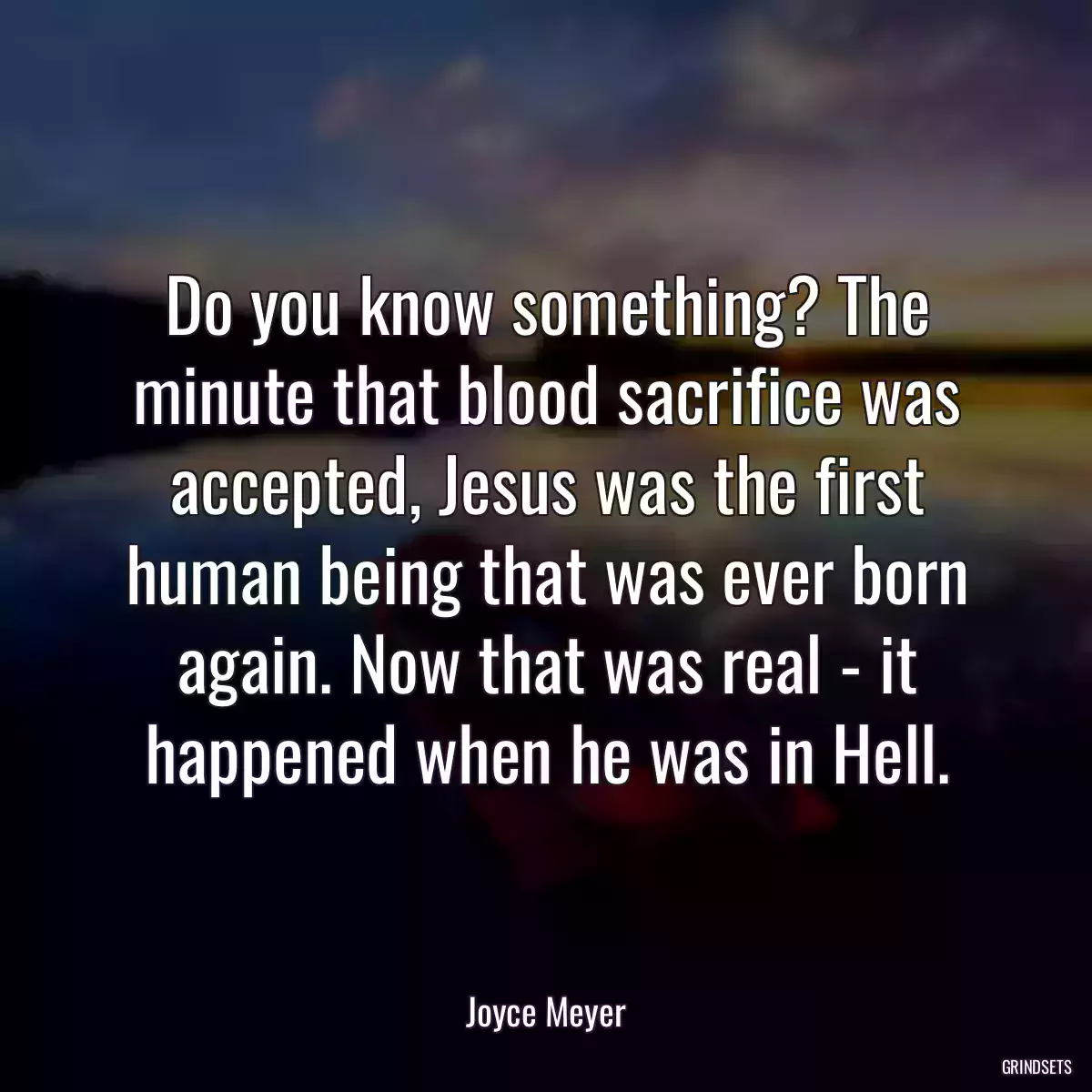 Do you know something? The minute that blood sacrifice was accepted, Jesus was the first human being that was ever born again. Now that was real - it happened when he was in Hell.