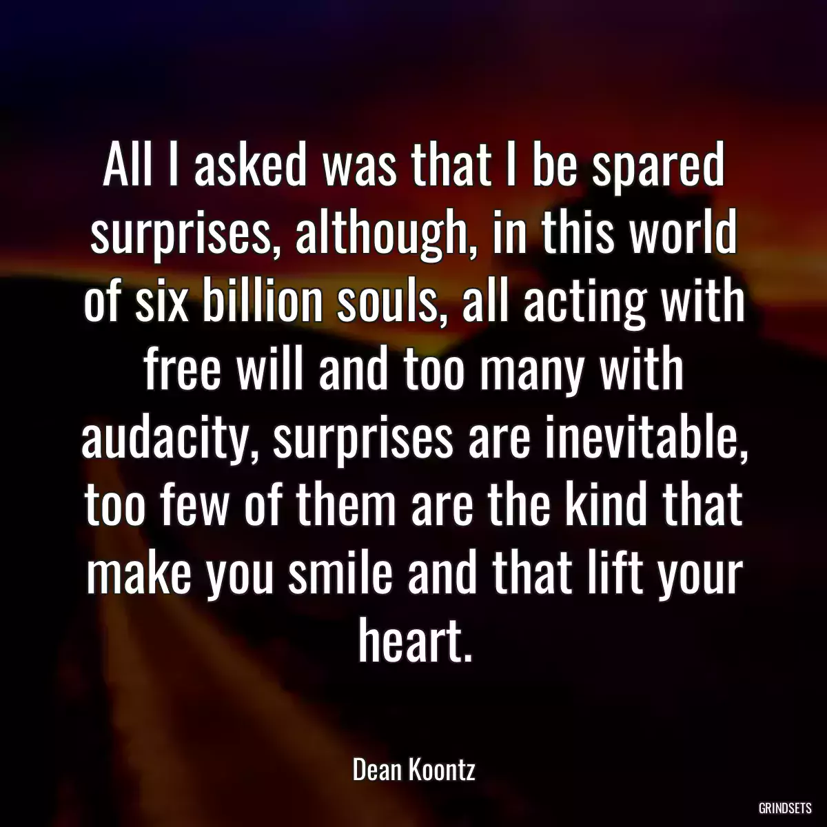 All I asked was that I be spared surprises, although, in this world of six billion souls, all acting with free will and too many with audacity, surprises are inevitable, too few of them are the kind that make you smile and that lift your heart.