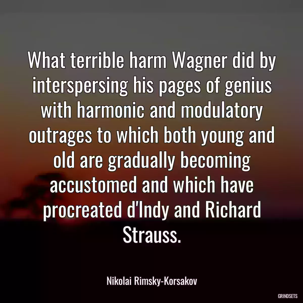 What terrible harm Wagner did by interspersing his pages of genius with harmonic and modulatory outrages to which both young and old are gradually becoming accustomed and which have procreated d\'Indy and Richard Strauss.