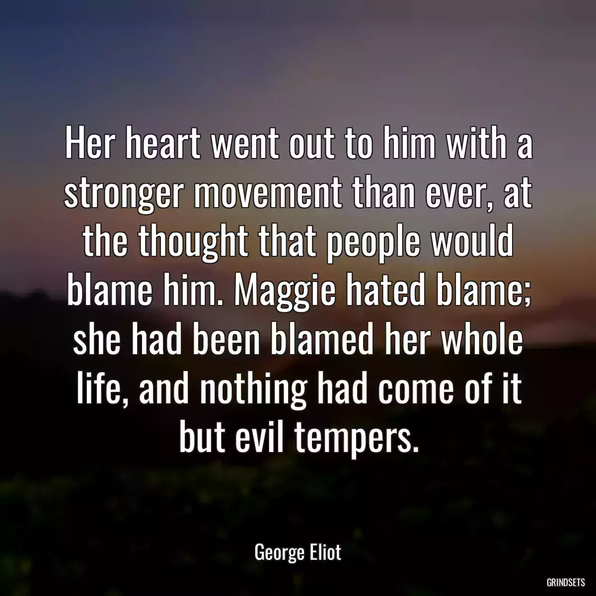 Her heart went out to him with a stronger movement than ever, at the thought that people would blame him. Maggie hated blame; she had been blamed her whole life, and nothing had come of it but evil tempers.