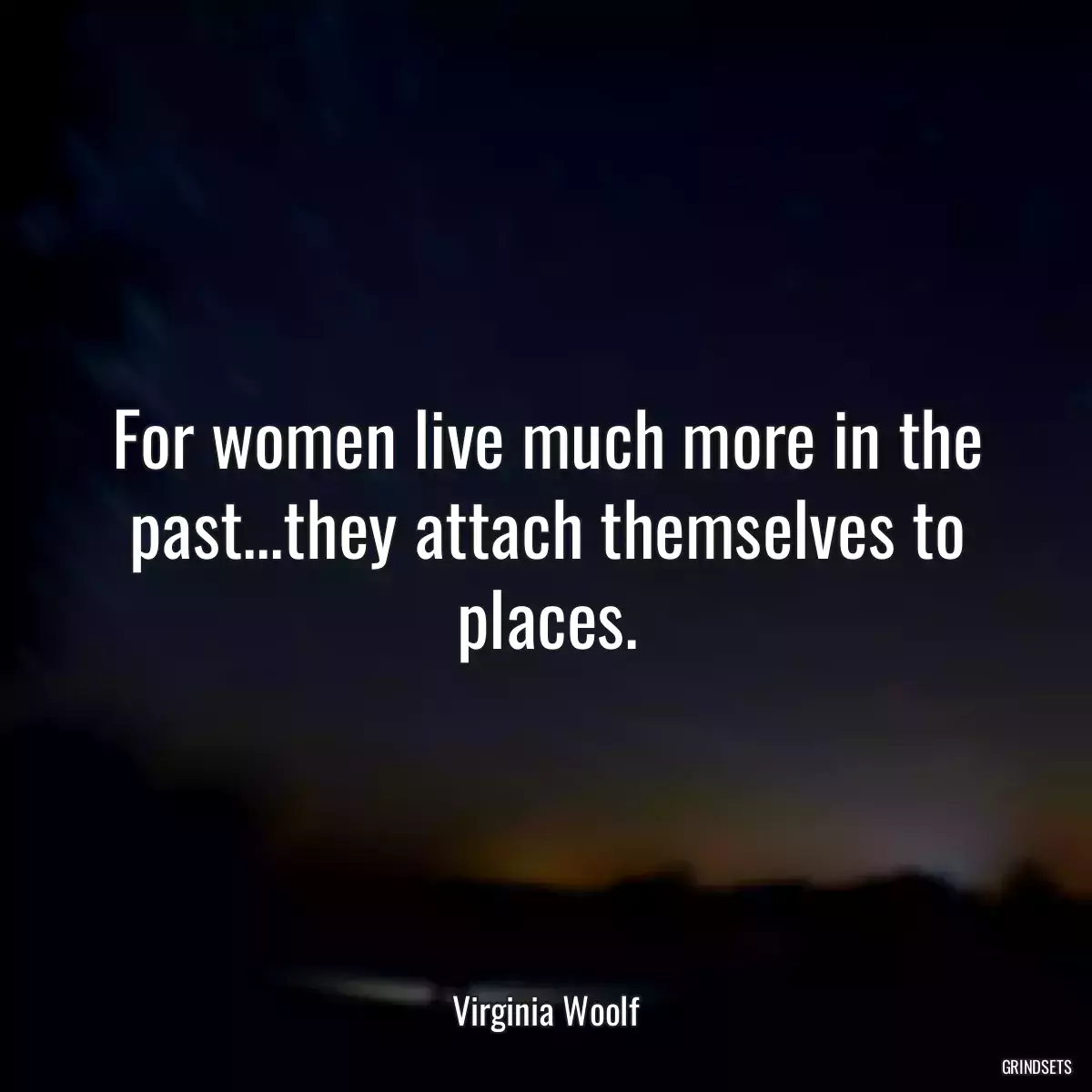 For women live much more in the past...they attach themselves to places.