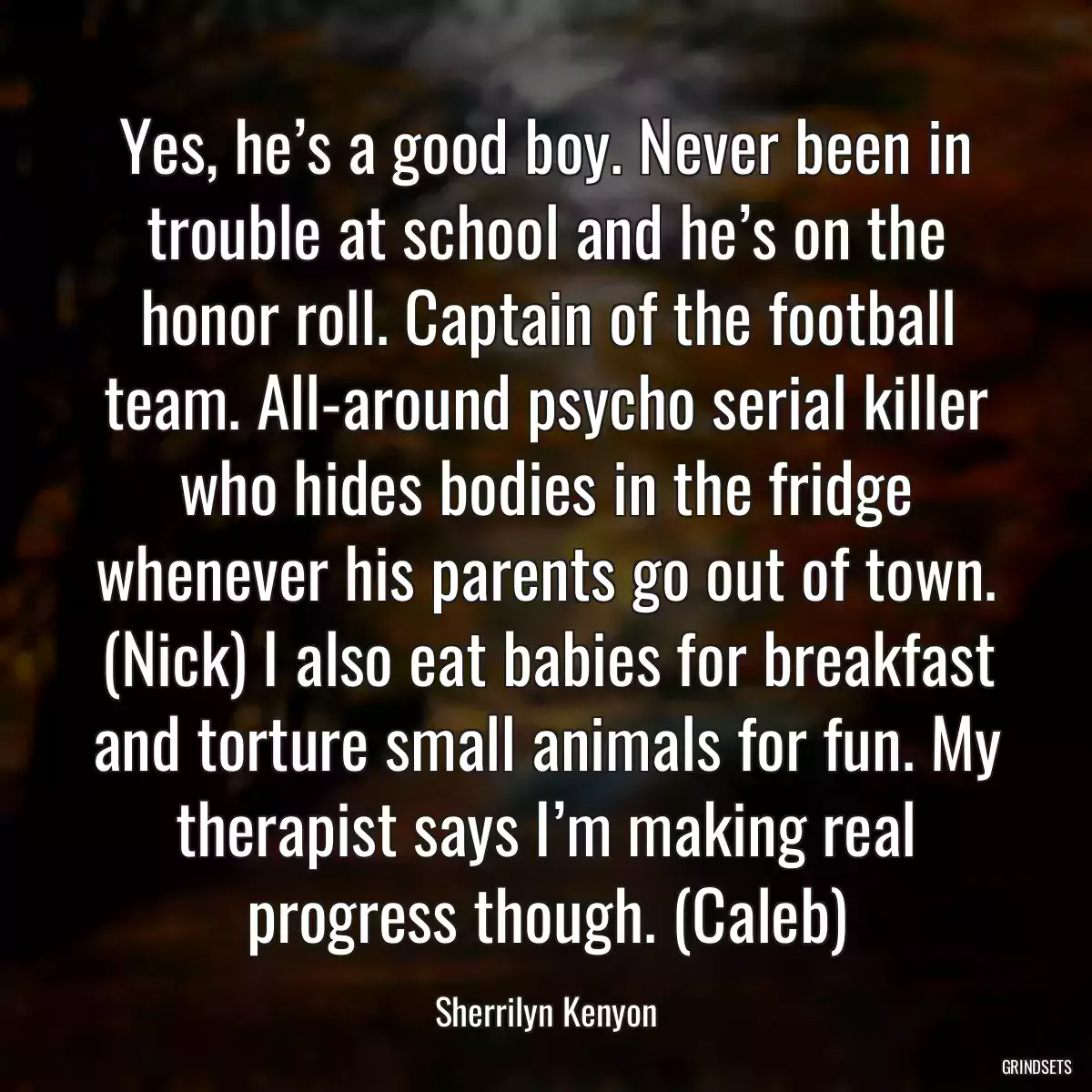 Yes, he’s a good boy. Never been in trouble at school and he’s on the honor roll. Captain of the football team. All-around psycho serial killer who hides bodies in the fridge whenever his parents go out of town. (Nick) I also eat babies for breakfast and torture small animals for fun. My therapist says I’m making real progress though. (Caleb)