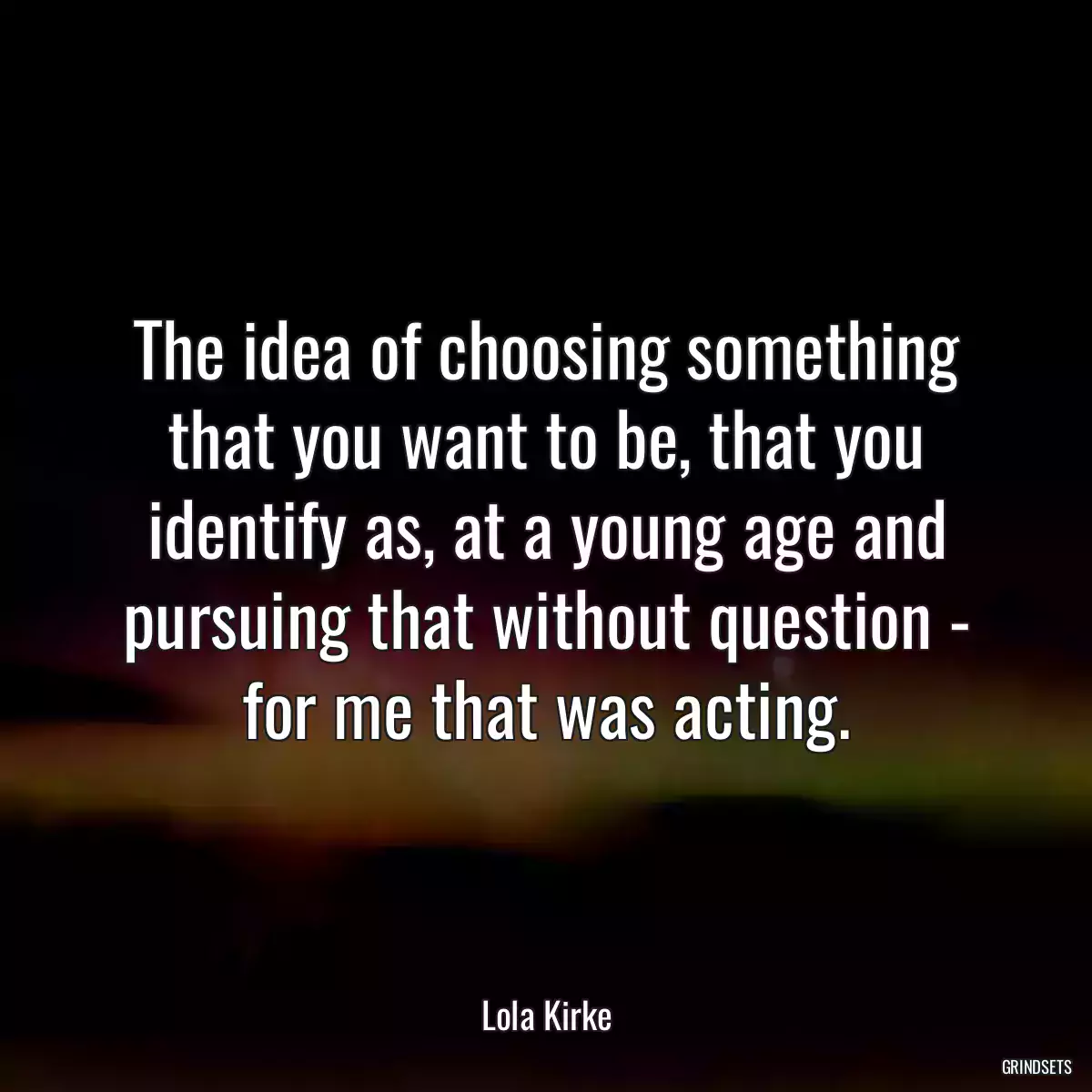 The idea of choosing something that you want to be, that you identify as, at a young age and pursuing that without question - for me that was acting.