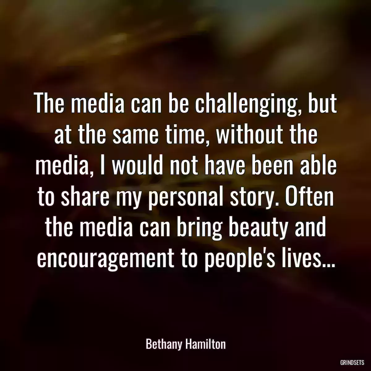 The media can be challenging, but at the same time, without the media, I would not have been able to share my personal story. Often the media can bring beauty and encouragement to people\'s lives...